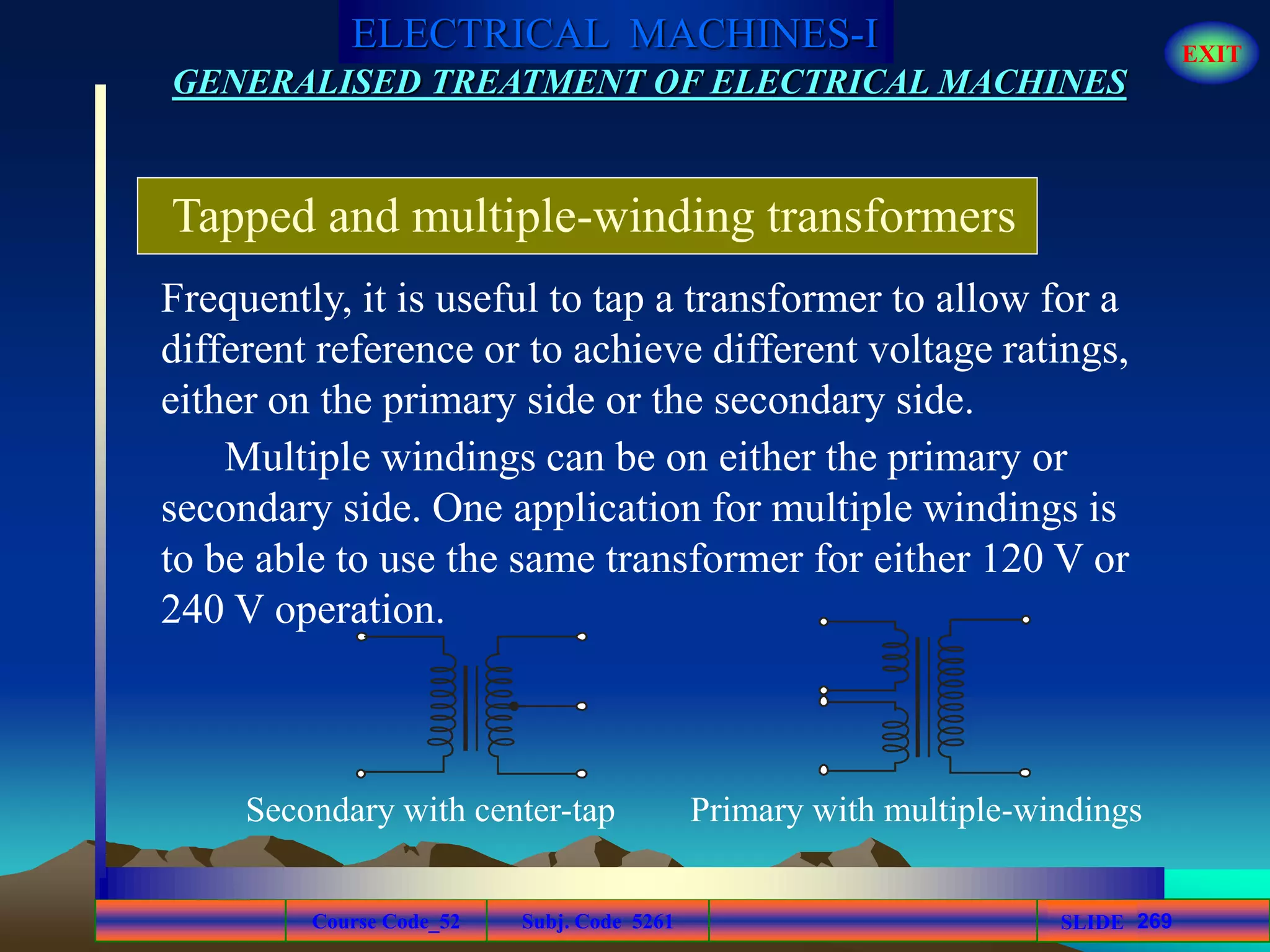 Course Code_52 Subj. Code 5261 269SLIDE
ELECTRICAL MACHINES-I EXIT
GENERALISED TREATMENT OF ELECTRICAL MACHINES
Tapped and multiple-winding transformers
Frequently, it is useful to tap a transformer to allow for a
different reference or to achieve different voltage ratings,
either on the primary side or the secondary side.
Multiple windings can be on either the primary or
secondary side. One application for multiple windings is
to be able to use the same transformer for either 120 V or
240 V operation.
Secondary with center-tap Primary with multiple-windings
 