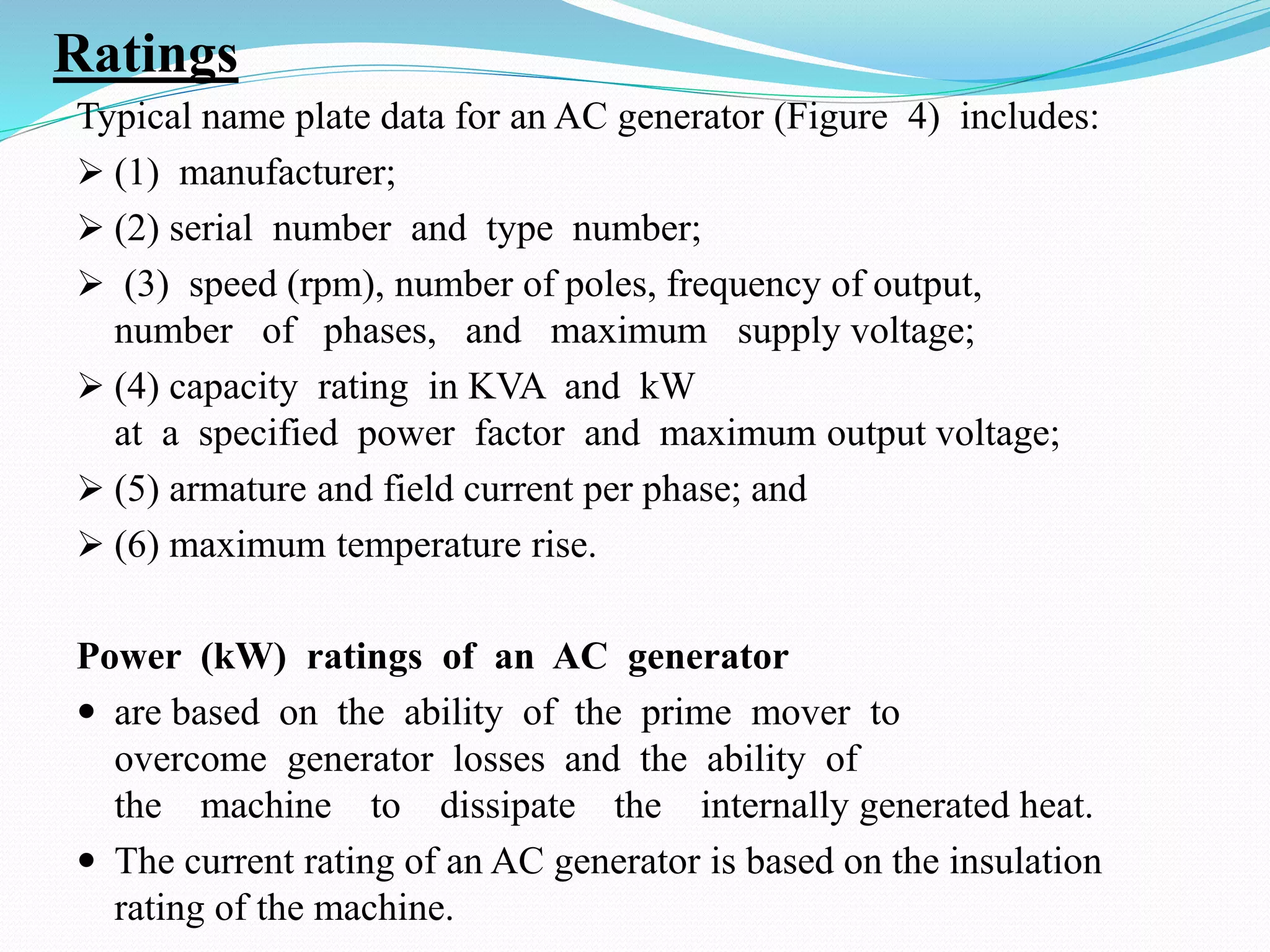 Ratings
Typical name plate data for an AC generator (Figure 4) includes:
 (1) manufacturer;
 (2) serial number and type number;
 (3) speed (rpm), number of poles, frequency of output,
number of phases, and maximum supply voltage;
 (4) capacity rating in KVA and kW
at a specified power factor and maximum output voltage;
 (5) armature and field current per phase; and
 (6) maximum temperature rise.
Power (kW) ratings of an AC generator
 are based on the ability of the prime mover to
overcome generator losses and the ability of
the machine to dissipate the internally generated heat.
 The current rating of an AC generator is based on the insulation
rating of the machine.
 
