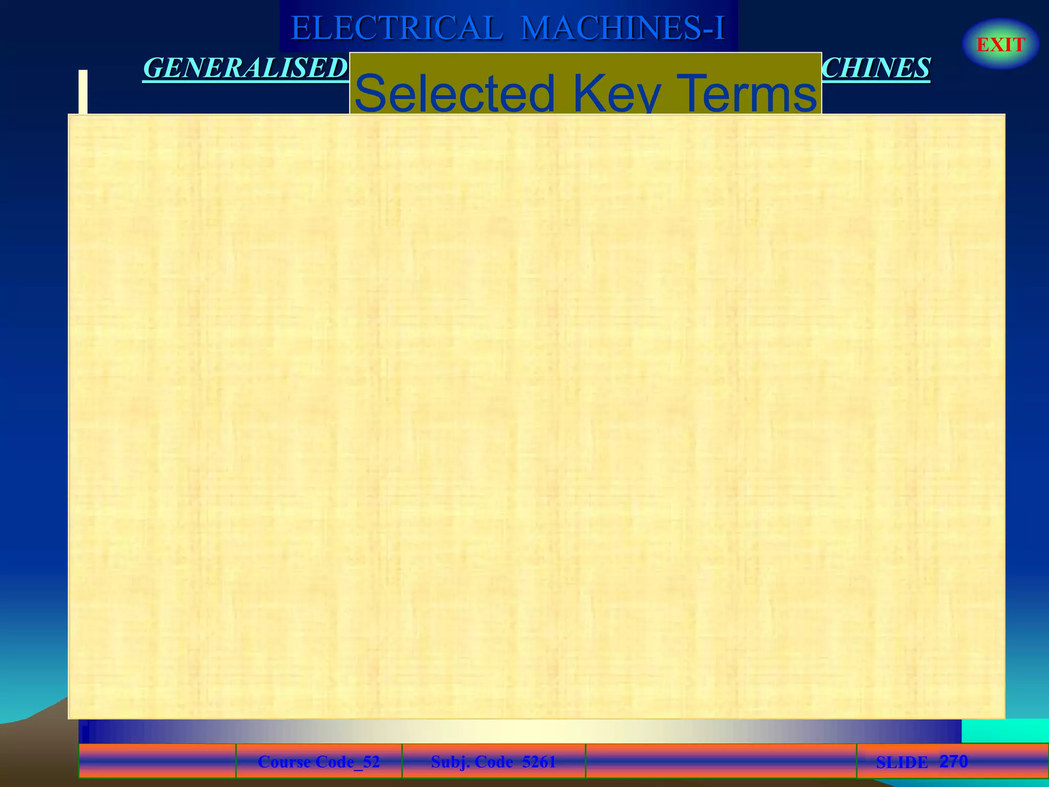 Course Code_52 Subj. Code 5261 270SLIDE
ELECTRICAL MACHINES-I EXIT
GENERALISED TREATMENT OF ELECTRICAL MACHINES
Mutual
inductance
Transformer
Primary
winding
Secondary
winding
The inductance between two separate coils, such
as in a transformer.
An electrical device constructed of two or more
coils that are magnetically coupled to each
other so that there is mutual inductance from
one coil to the other.
The input winding of a transformer; also
called primary.
The output winding of a transformer; also called
secondary.
Selected Key Terms
 