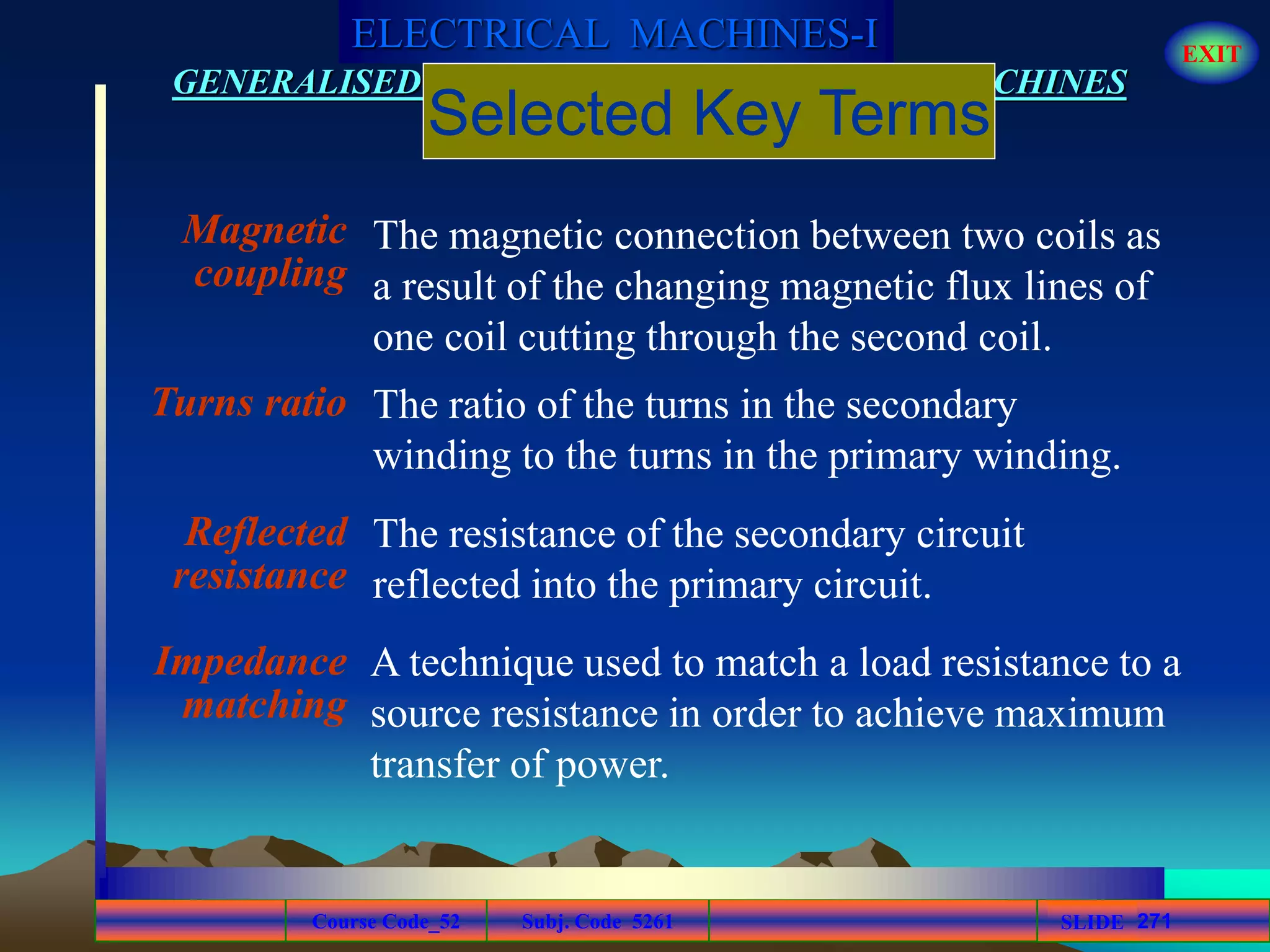 Course Code_52 Subj. Code 5261 271SLIDE
ELECTRICAL MACHINES-I EXIT
GENERALISED TREATMENT OF ELECTRICAL MACHINES
Magnetic
coupling
Turns ratio
Reflected
resistance
Impedance
matching
The ratio of the turns in the secondary
winding to the turns in the primary winding.
The resistance of the secondary circuit
reflected into the primary circuit.
The magnetic connection between two coils as
a result of the changing magnetic flux lines of
one coil cutting through the second coil.
Selected Key Terms
A technique used to match a load resistance to a
source resistance in order to achieve maximum
transfer of power.
 