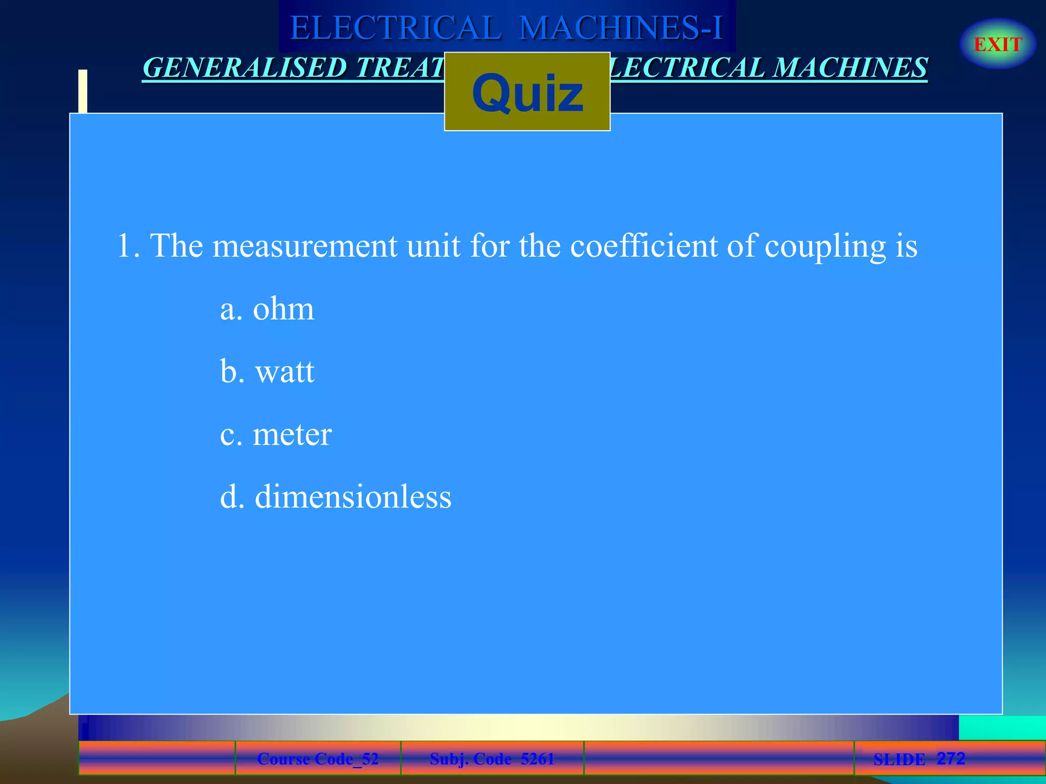 Course Code_52 Subj. Code 5261 272SLIDE
ELECTRICAL MACHINES-I EXIT
GENERALISED TREATMENT OF ELECTRICAL MACHINES
Quiz
1. The measurement unit for the coefficient of coupling is
a. ohm
b. watt
c. meter
d. dimensionless
 