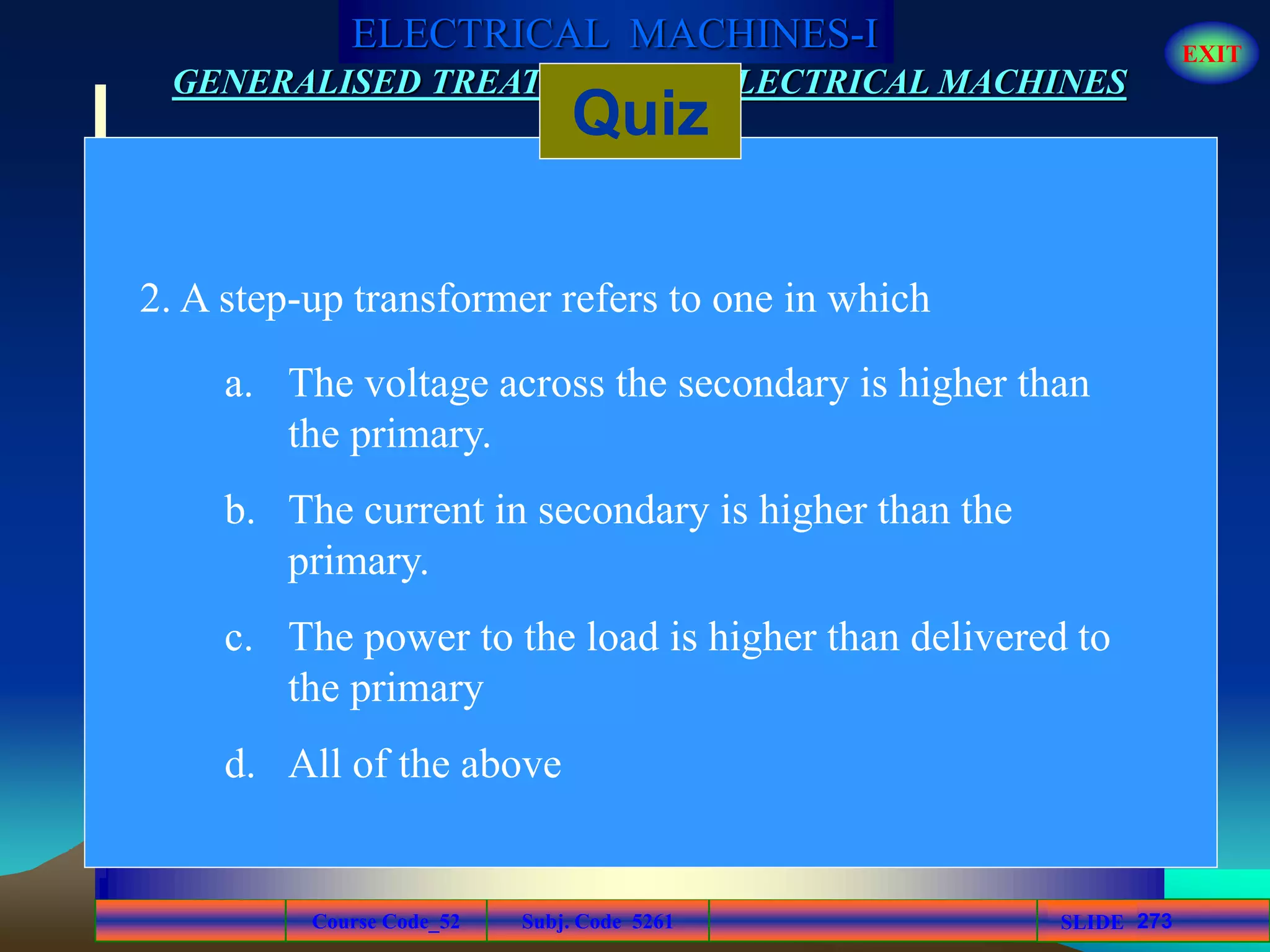 Course Code_52 Subj. Code 5261 273SLIDE
ELECTRICAL MACHINES-I EXIT
GENERALISED TREATMENT OF ELECTRICAL MACHINES
Quiz
2. A step-up transformer refers to one in which
a. The voltage across the secondary is higher than
the primary.
b. The current in secondary is higher than the
primary.
c. The power to the load is higher than delivered to
the primary
d. All of the above
 