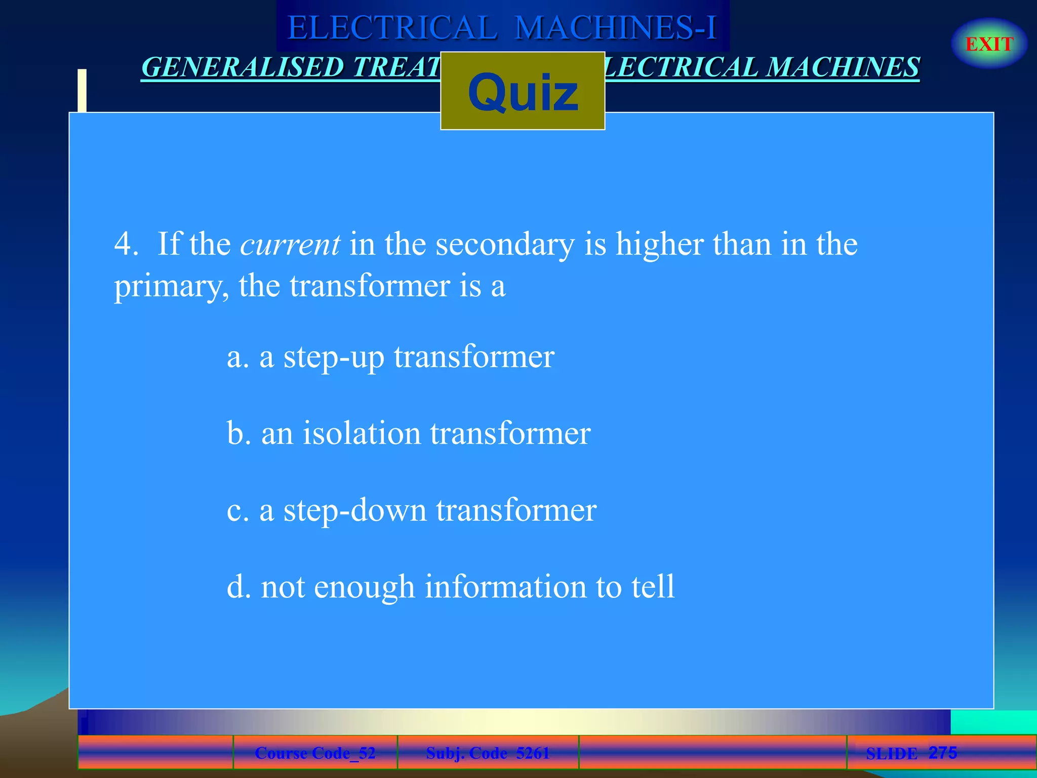 Course Code_52 Subj. Code 5261 275SLIDE
ELECTRICAL MACHINES-I EXIT
GENERALISED TREATMENT OF ELECTRICAL MACHINES
Quiz
4. If the current in the secondary is higher than in the
primary, the transformer is a
a. a step-up transformer
b. an isolation transformer
c. a step-down transformer
d. not enough information to tell
 