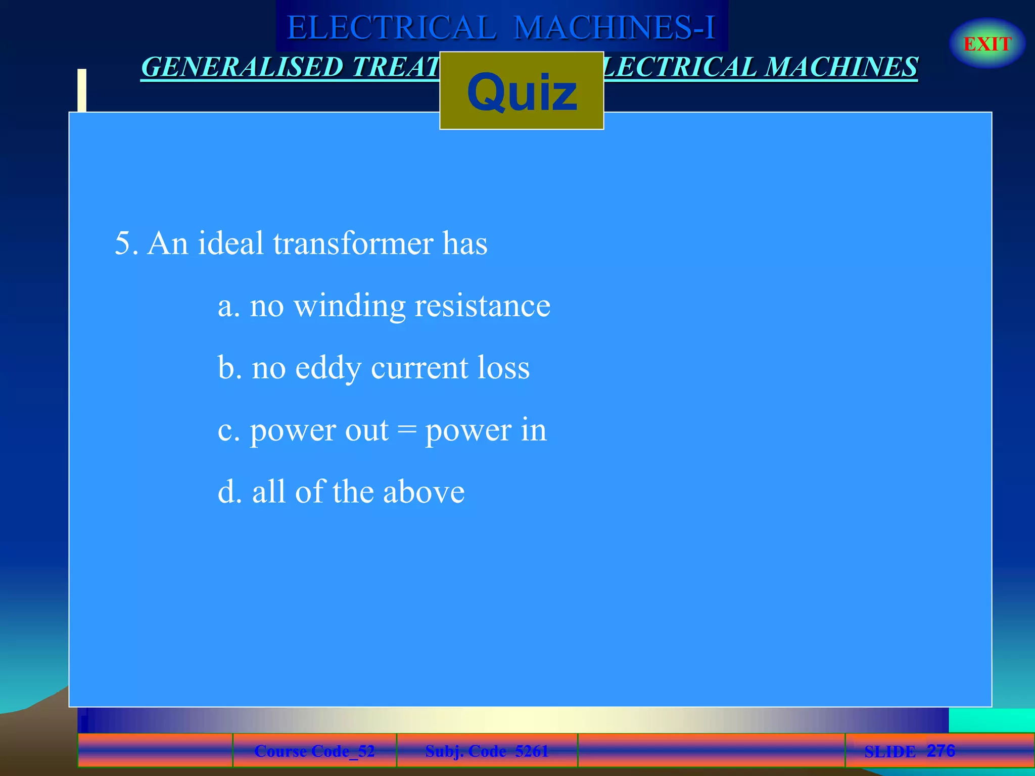 Course Code_52 Subj. Code 5261 276SLIDE
ELECTRICAL MACHINES-I EXIT
GENERALISED TREATMENT OF ELECTRICAL MACHINES
Quiz
5. An ideal transformer has
a. no winding resistance
b. no eddy current loss
c. power out = power in
d. all of the above
 