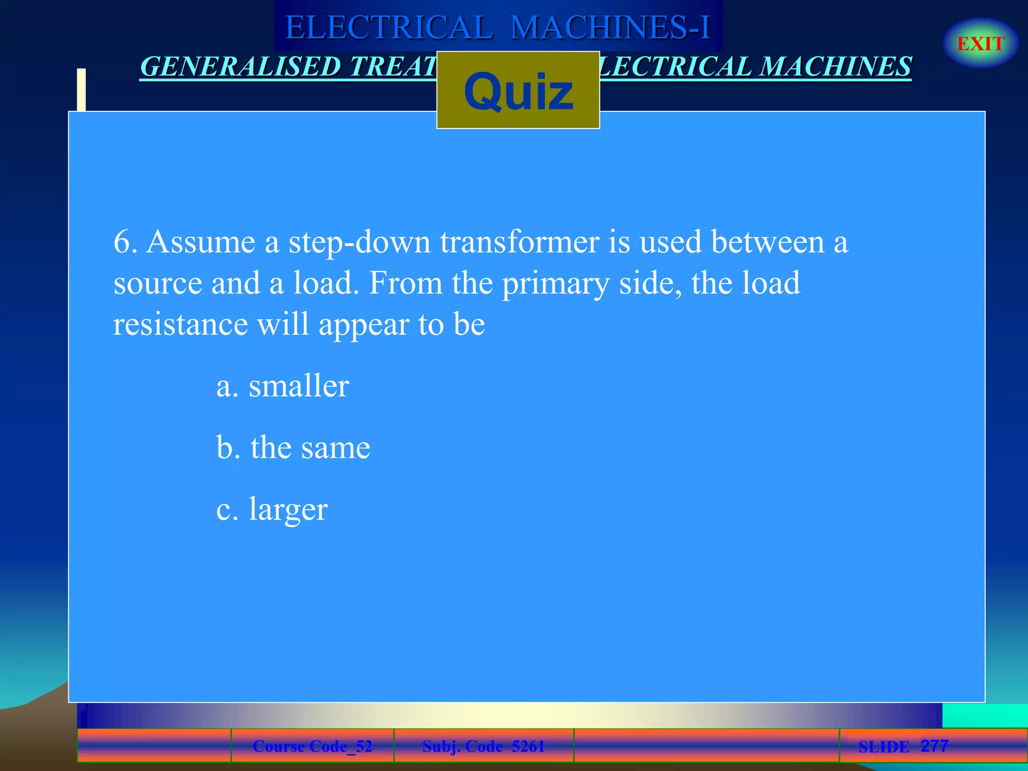 Course Code_52 Subj. Code 5261 277SLIDE
ELECTRICAL MACHINES-I EXIT
GENERALISED TREATMENT OF ELECTRICAL MACHINES
Quiz
6. Assume a step-down transformer is used between a
source and a load. From the primary side, the load
resistance will appear to be
a. smaller
b. the same
c. larger
 
