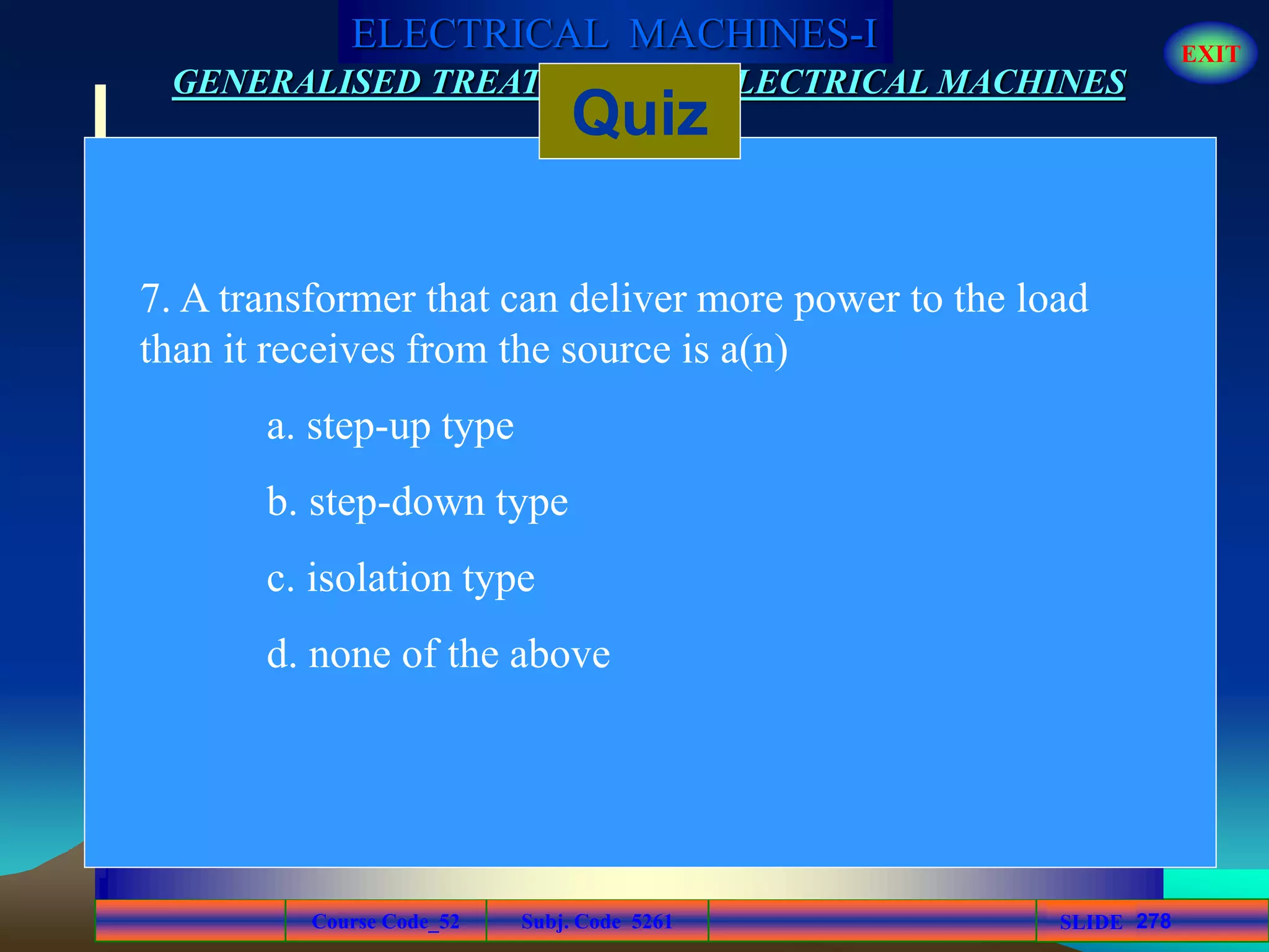 Course Code_52 Subj. Code 5261 278SLIDE
ELECTRICAL MACHINES-I EXIT
GENERALISED TREATMENT OF ELECTRICAL MACHINES
Quiz
7. A transformer that can deliver more power to the load
than it receives from the source is a(n)
a. step-up type
b. step-down type
c. isolation type
d. none of the above
 