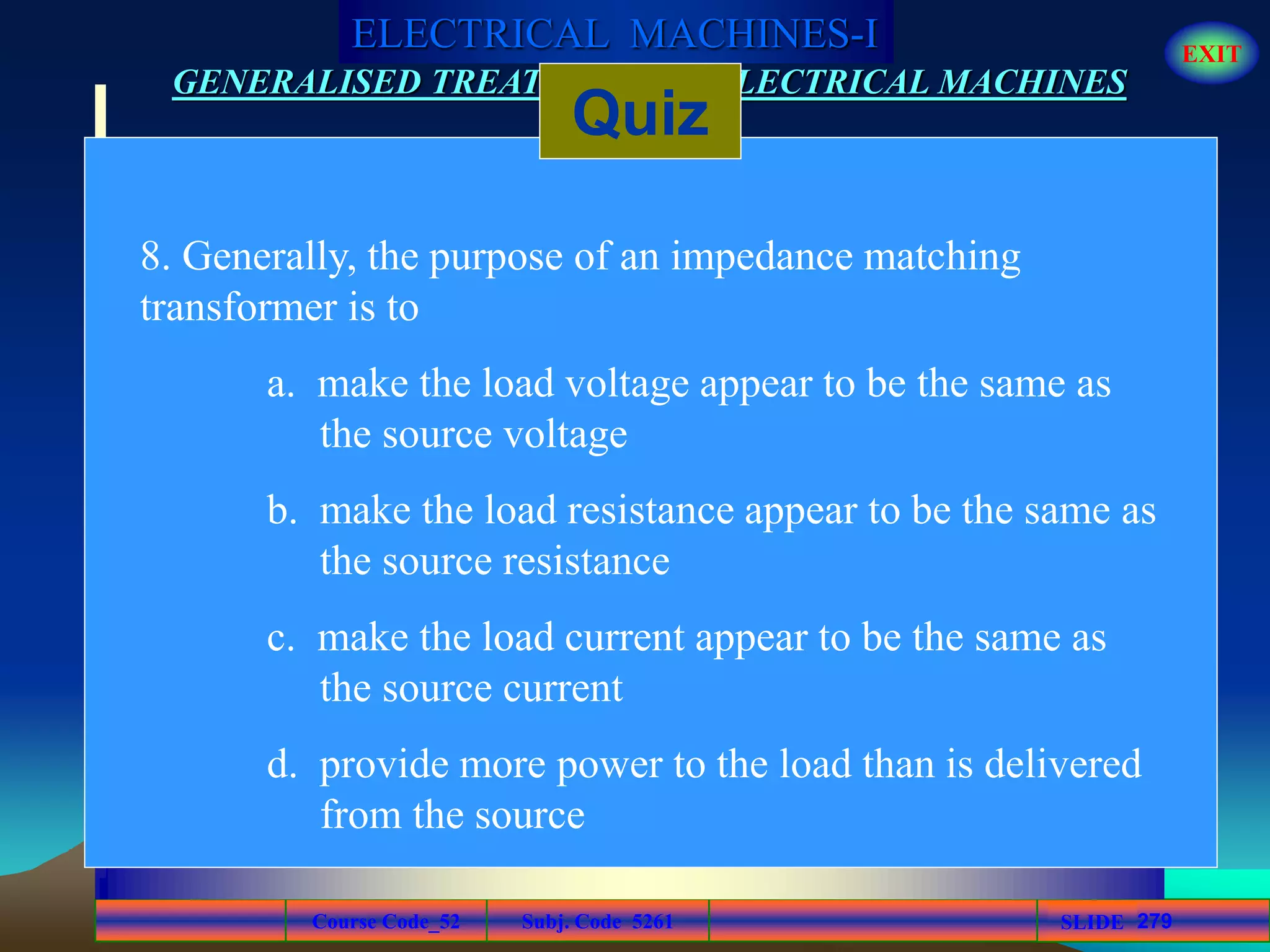 Course Code_52 Subj. Code 5261 279SLIDE
ELECTRICAL MACHINES-I EXIT
GENERALISED TREATMENT OF ELECTRICAL MACHINES
Quiz
8. Generally, the purpose of an impedance matching
transformer is to
a. make the load voltage appear to be the same as
the source voltage
b. make the load resistance appear to be the same as
the source resistance
c. make the load current appear to be the same as
the source current
d. provide more power to the load than is delivered
from the source
 