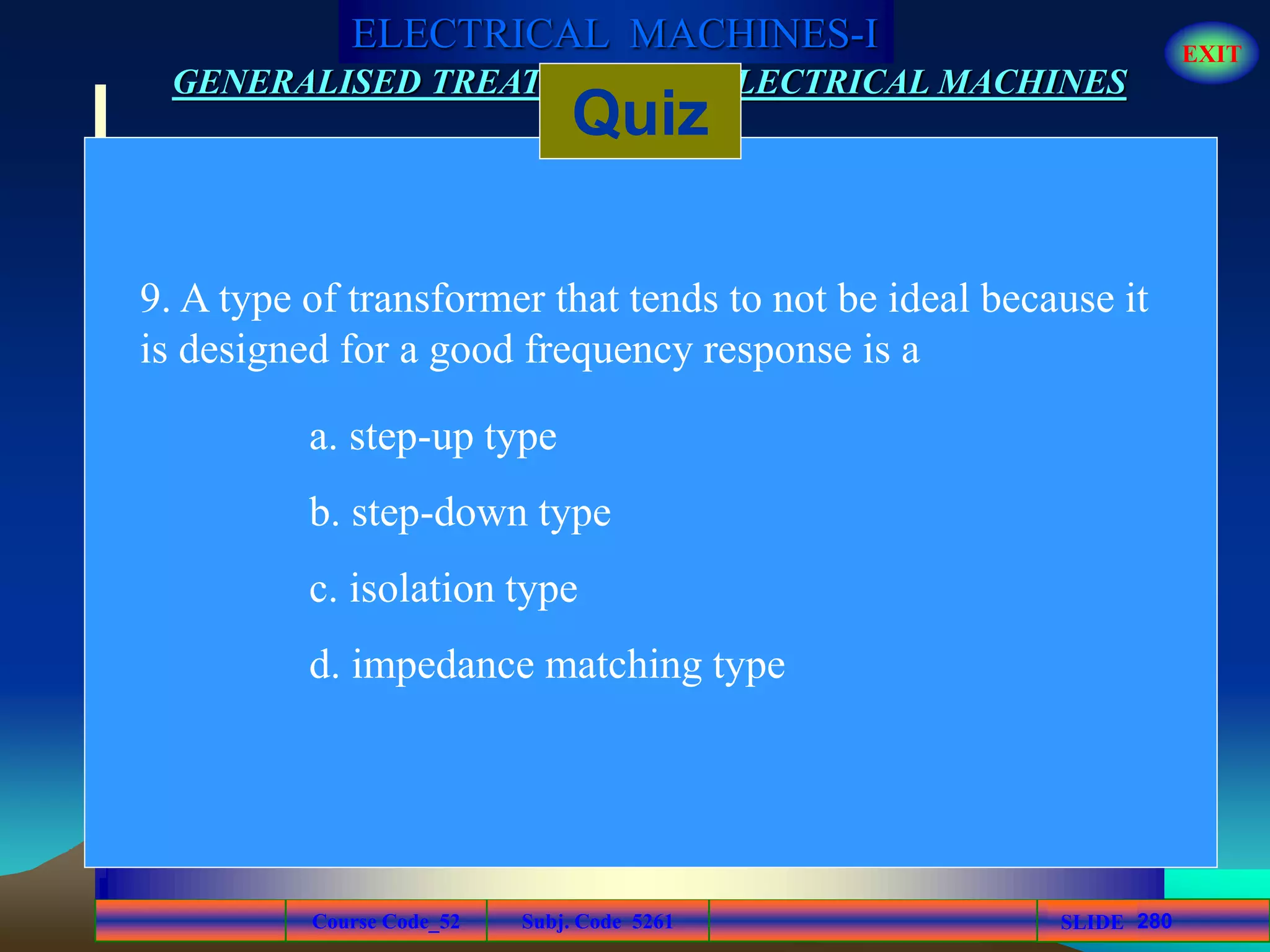 Course Code_52 Subj. Code 5261 280SLIDE
ELECTRICAL MACHINES-I EXIT
GENERALISED TREATMENT OF ELECTRICAL MACHINES
Quiz
9. A type of transformer that tends to not be ideal because it
is designed for a good frequency response is a
a. step-up type
b. step-down type
c. isolation type
d. impedance matching type
 