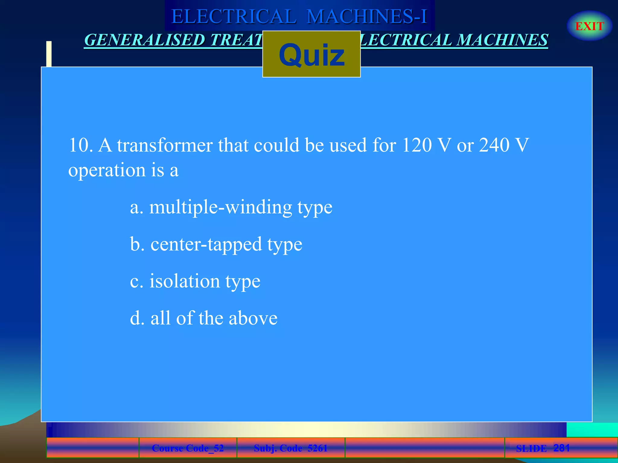 Course Code_52 Subj. Code 5261 281SLIDE
ELECTRICAL MACHINES-I EXIT
GENERALISED TREATMENT OF ELECTRICAL MACHINES
Quiz
10. A transformer that could be used for 120 V or 240 V
operation is a
a. multiple-winding type
b. center-tapped type
c. isolation type
d. all of the above
 