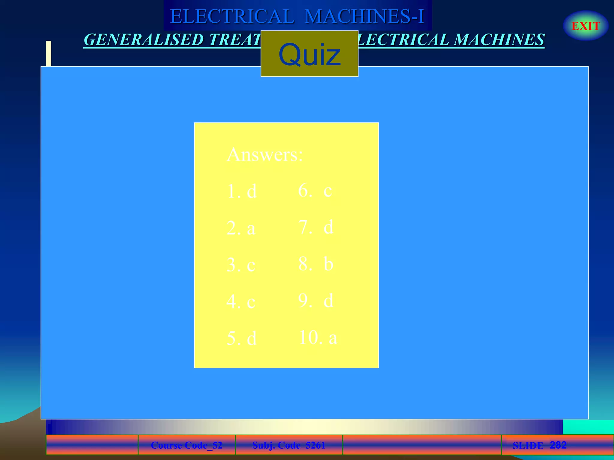 Course Code_52 Subj. Code 5261 282SLIDE
ELECTRICAL MACHINES-I EXIT
GENERALISED TREATMENT OF ELECTRICAL MACHINES
Quiz
Answers:
1. d
2. a
3. c
4. c
5. d
6. c
7. d
8. b
9. d
10. a
 