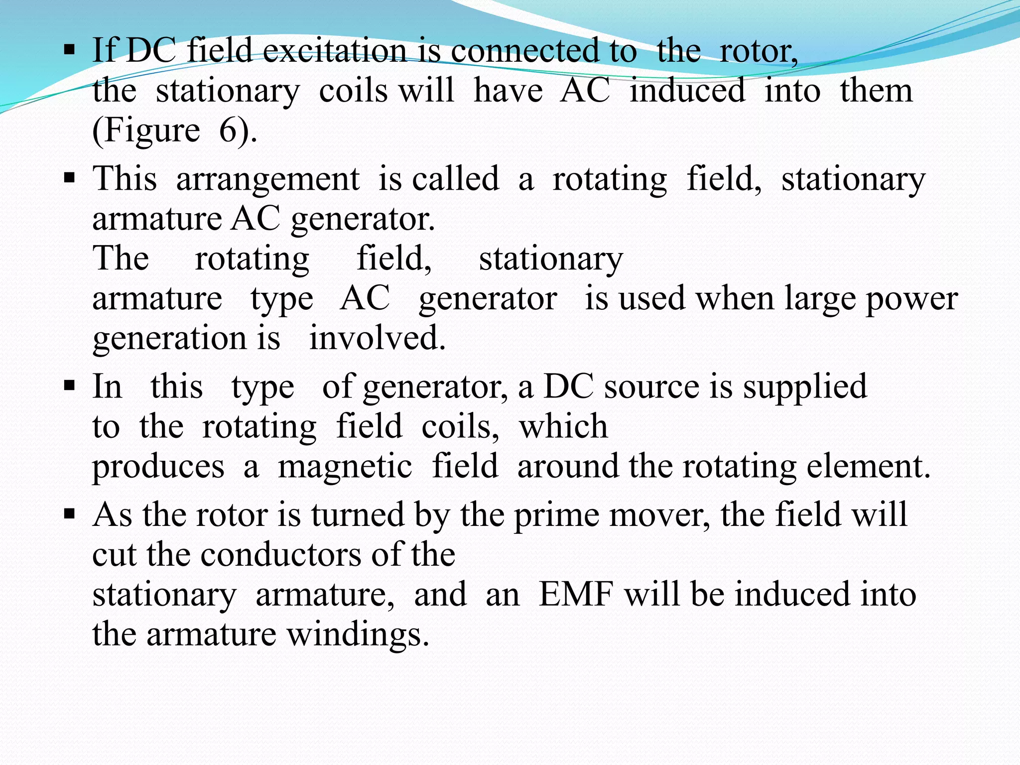  If DC field excitation is connected to the rotor,
the stationary coils will have AC induced into them
(Figure 6).
 This arrangement is called a rotating field, stationary
armature AC generator.
The rotating field, stationary
armature type AC generator is used when large power
generation is involved.
 In this type of generator, a DC source is supplied
to the rotating field coils, which
produces a magnetic field around the rotating element.
 As the rotor is turned by the prime mover, the field will
cut the conductors of the
stationary armature, and an EMF will be induced into
the armature windings.
 