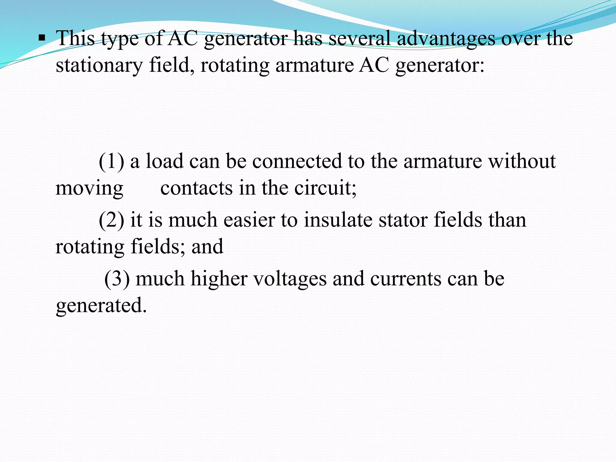  This type of AC generator has several advantages over the
stationary field, rotating armature AC generator:
(1) a load can be connected to the armature without
moving contacts in the circuit;
(2) it is much easier to insulate stator fields than
rotating fields; and
(3) much higher voltages and currents can be
generated.
 