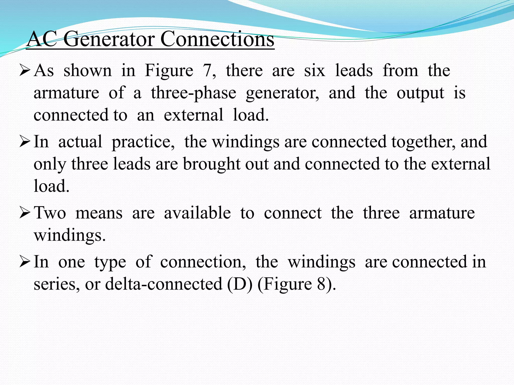 AC Generator Connections
As shown in Figure 7, there are six leads from the
armature of a three-phase generator, and the output is
connected to an external load.
In actual practice, the windings are connected together, and
only three leads are brought out and connected to the external
load.
Two means are available to connect the three armature
windings.
In one type of connection, the windings are connected in
series, or delta-connected (D) (Figure 8).
 