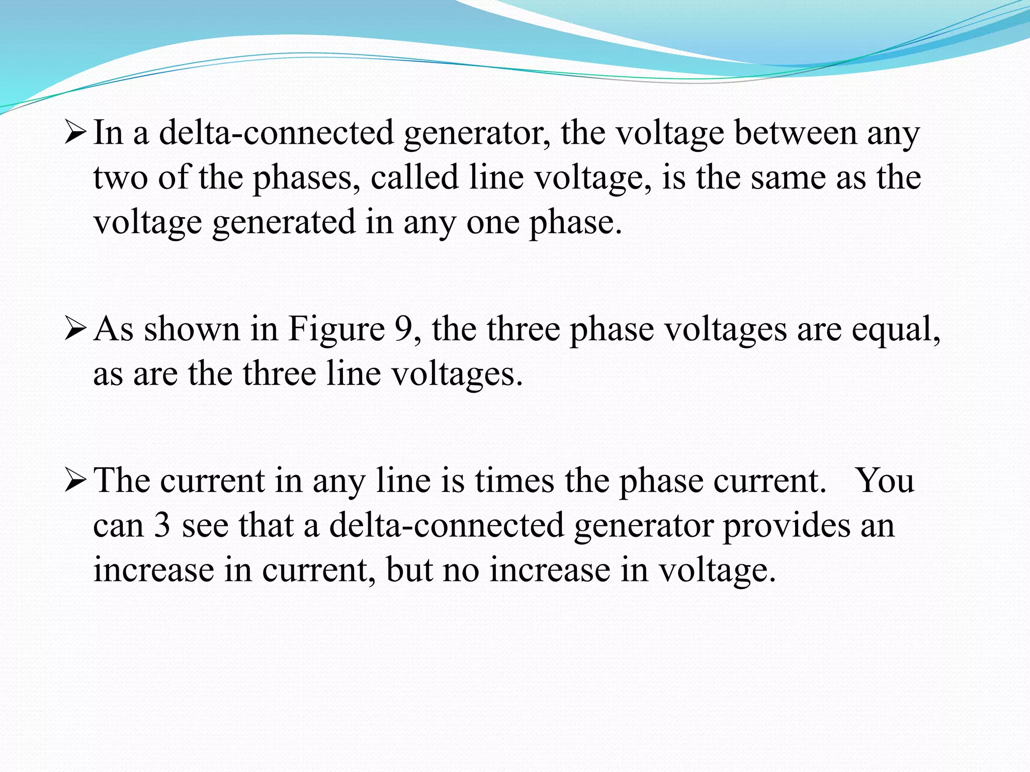 In a delta-connected generator, the voltage between any
two of the phases, called line voltage, is the same as the
voltage generated in any one phase.
As shown in Figure 9, the three phase voltages are equal,
as are the three line voltages.
The current in any line is times the phase current. You
can 3 see that a delta-connected generator provides an
increase in current, but no increase in voltage.
 