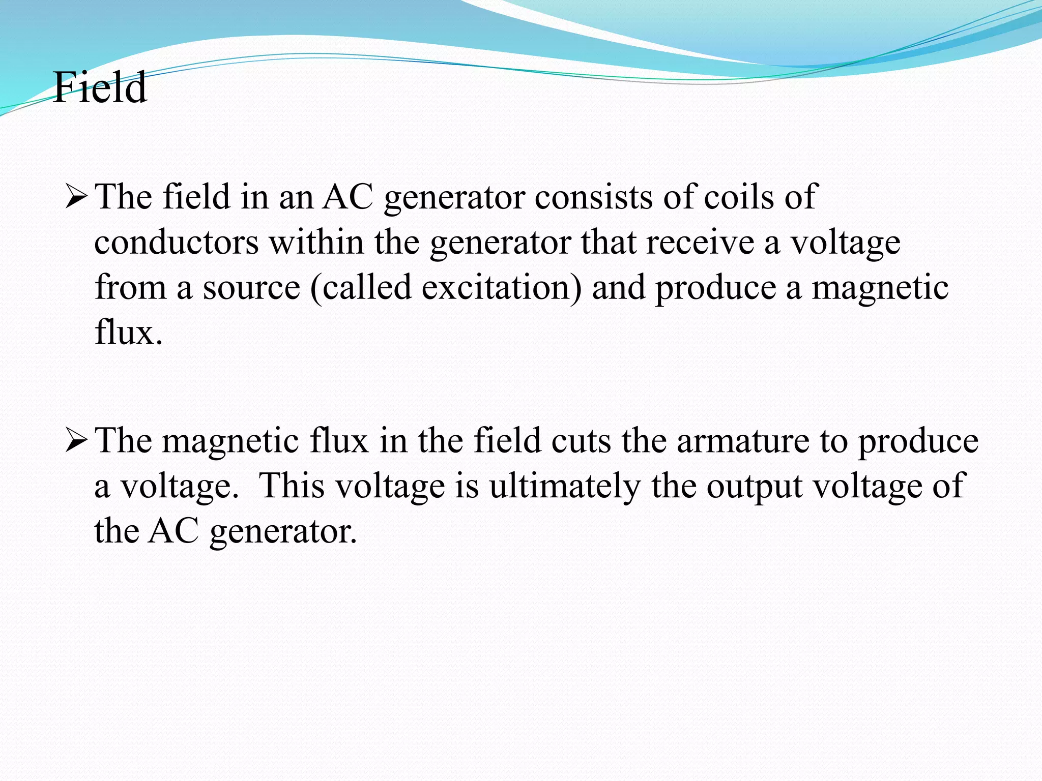 Field
The field in an AC generator consists of coils of
conductors within the generator that receive a voltage
from a source (called excitation) and produce a magnetic
flux.
The magnetic flux in the field cuts the armature to produce
a voltage. This voltage is ultimately the output voltage of
the AC generator.
 