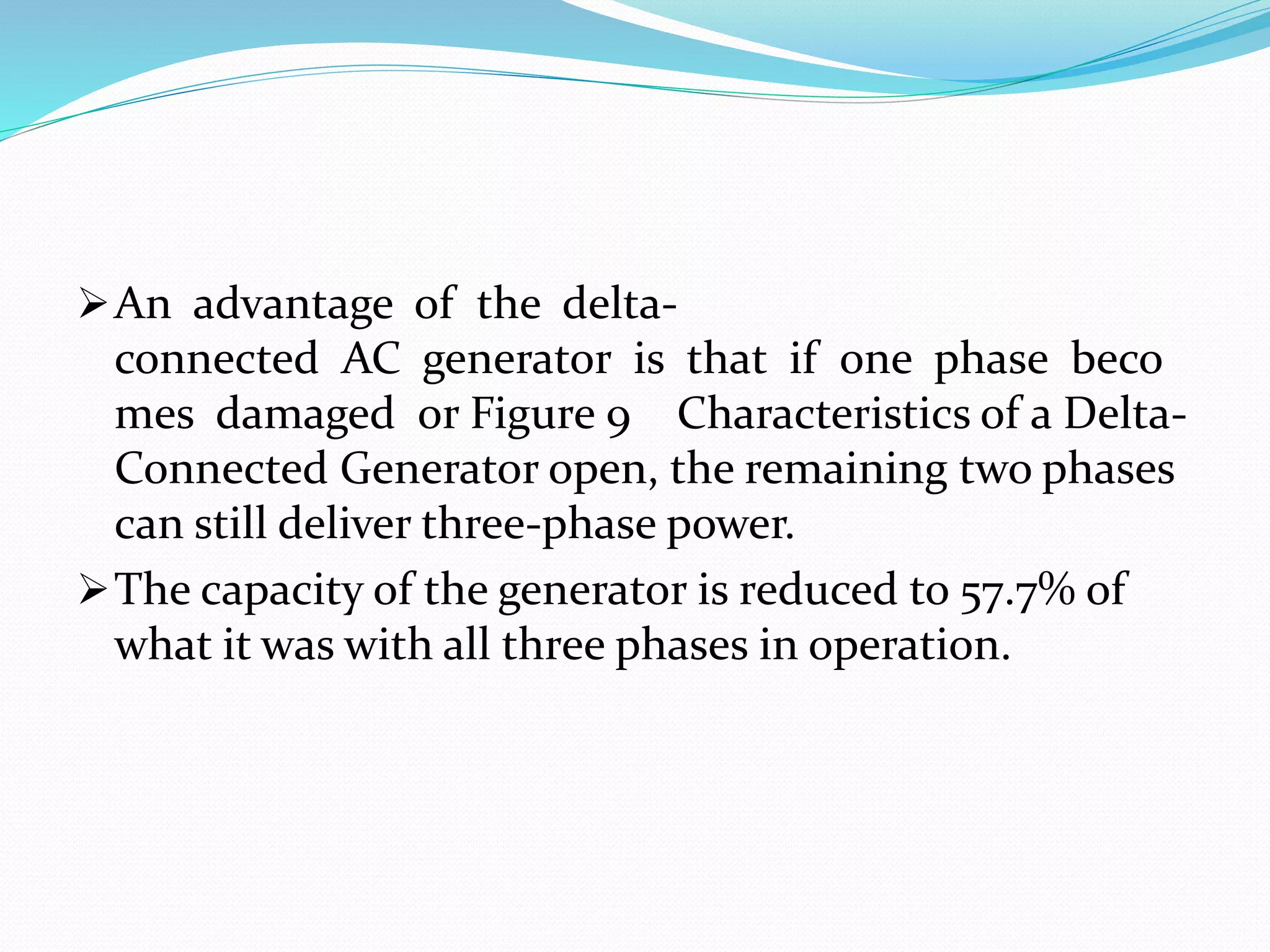 An advantage of the delta-
connected AC generator is that if one phase beco
mes damaged or Figure 9 Characteristics of a Delta-
Connected Generator open, the remaining two phases
can still deliver three-phase power.
The capacity of the generator is reduced to 57.7% of
what it was with all three phases in operation.
 