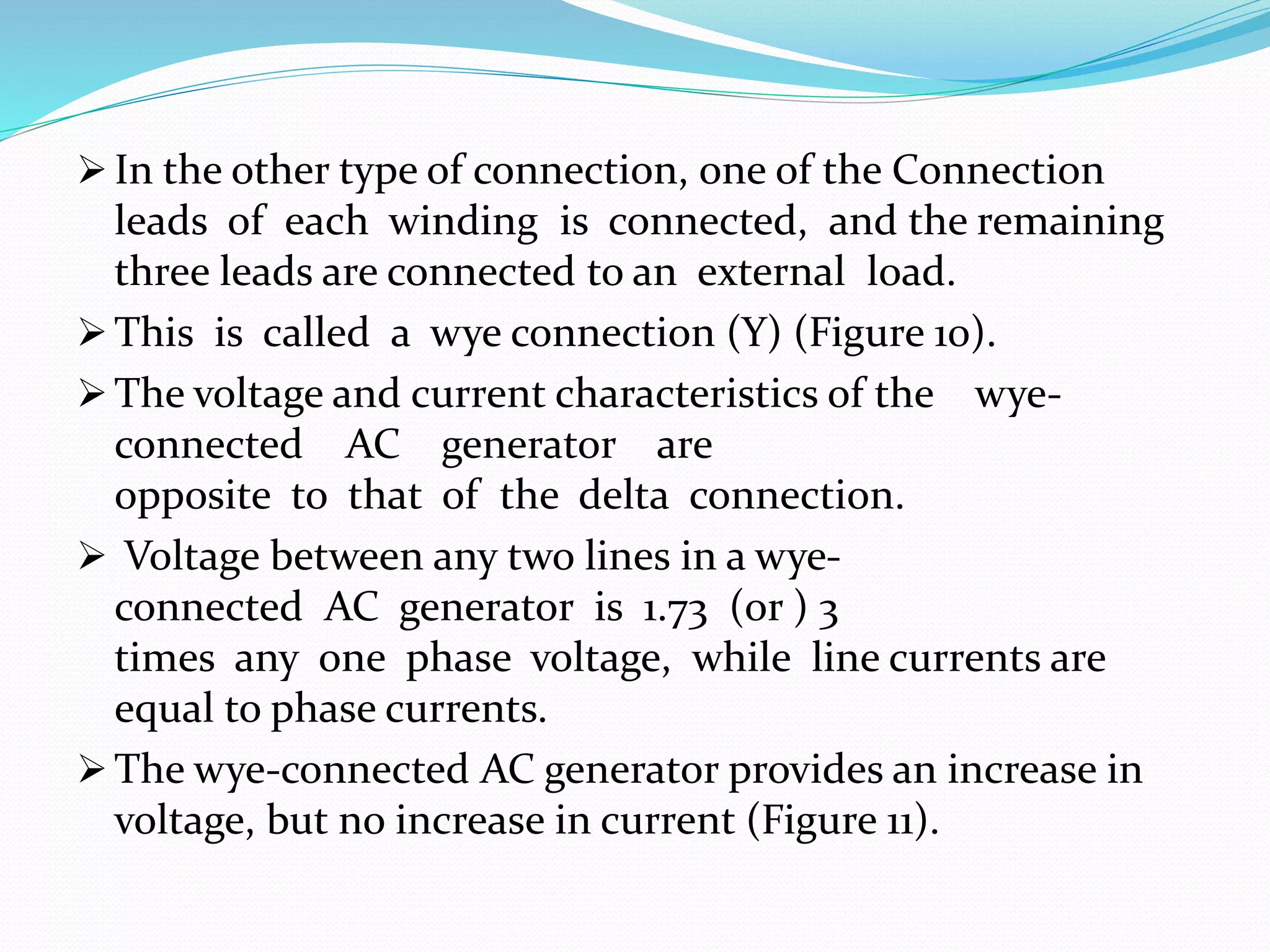  In the other type of connection, one of the Connection
leads of each winding is connected, and the remaining
three leads are connected to an external load.
 This is called a wye connection (Y) (Figure 10).
 The voltage and current characteristics of the wye-
connected AC generator are
opposite to that of the delta connection.
 Voltage between any two lines in a wye-
connected AC generator is 1.73 (or ) 3
times any one phase voltage, while line currents are
equal to phase currents.
 The wye-connected AC generator provides an increase in
voltage, but no increase in current (Figure 11).
 