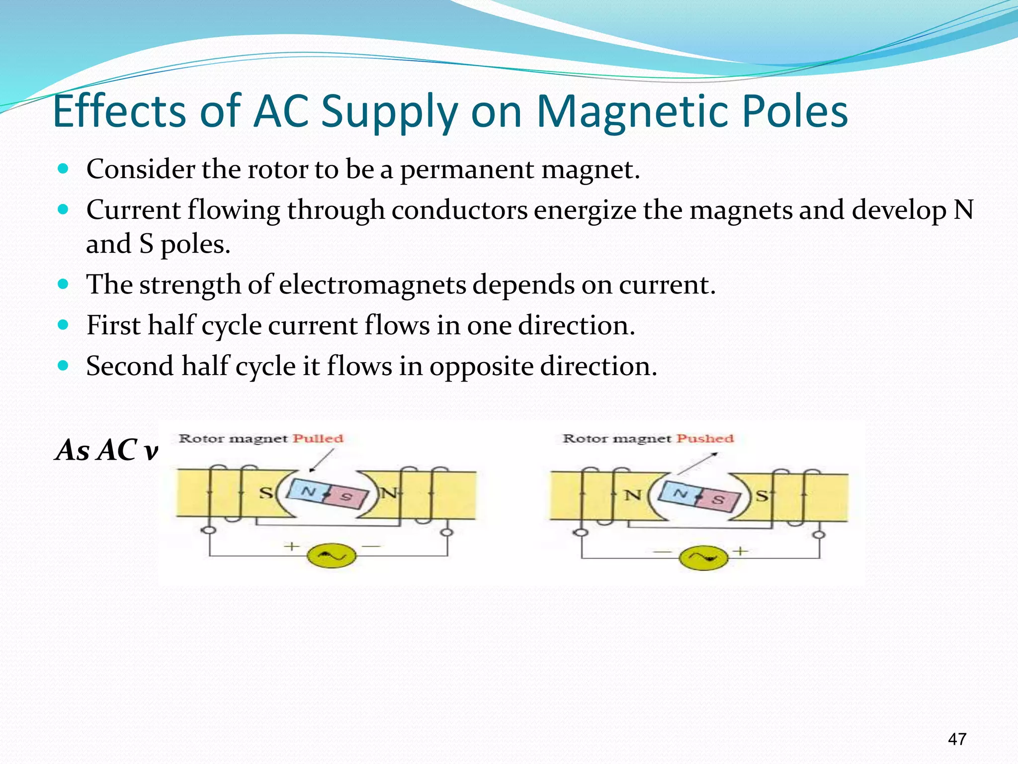 47
Effects of AC Supply on Magnetic Poles
 Consider the rotor to be a permanent magnet.
 Current flowing through conductors energize the magnets and develop N
and S poles.
 The strength of electromagnets depends on current.
 First half cycle current flows in one direction.
 Second half cycle it flows in opposite direction.
As AC voltage changes, the poles alternate.
 