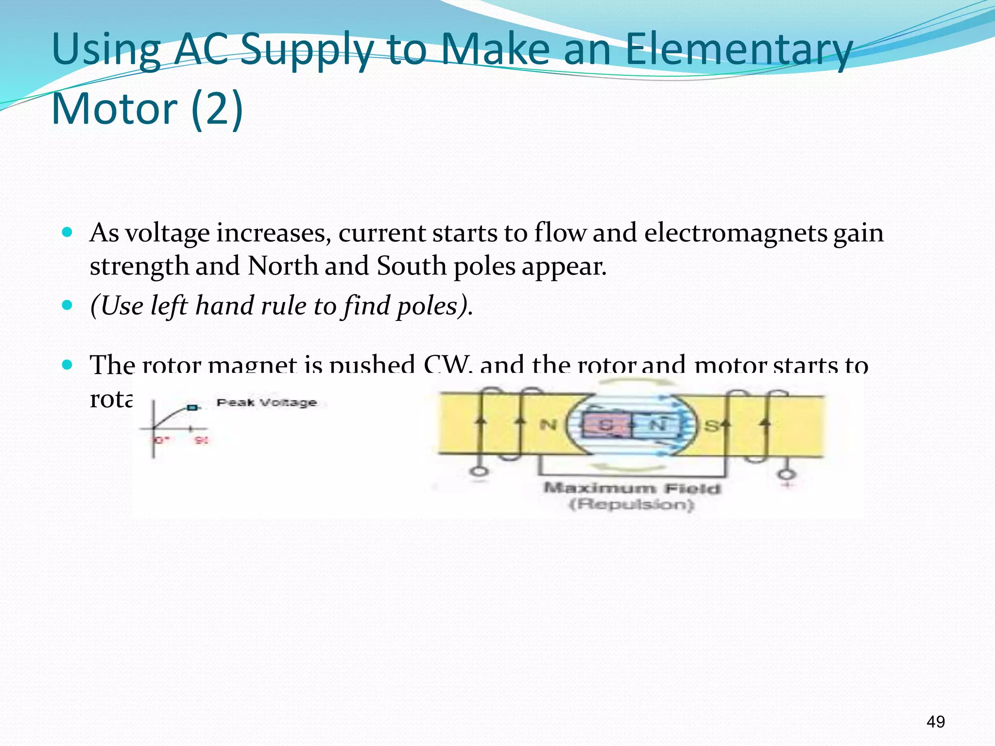 49
Using AC Supply to Make an Elementary
Motor (2)
 As voltage increases, current starts to flow and electromagnets gain
strength and North and South poles appear.
 (Use left hand rule to find poles).
 The rotor magnet is pushed CW, and the rotor and motor starts to
rotate.
 