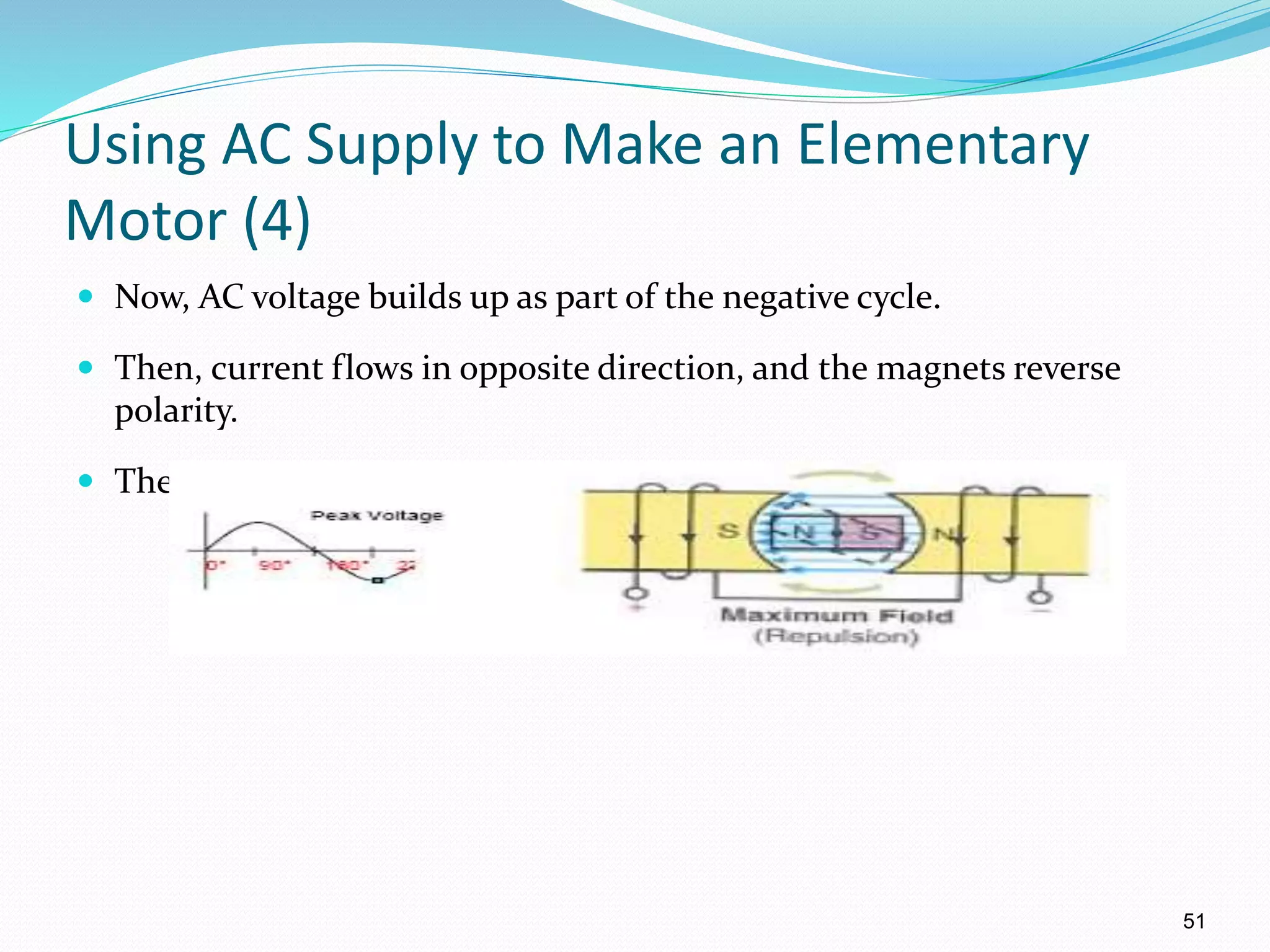 51
Using AC Supply to Make an Elementary
Motor (4)
 Now, AC voltage builds up as part of the negative cycle.
 Then, current flows in opposite direction, and the magnets reverse
polarity.
 Therefore, the CW rotation continues.
 