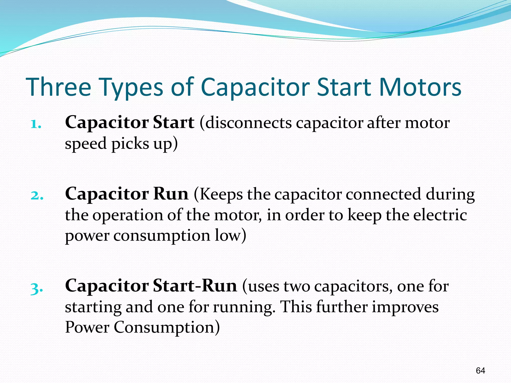64
Three Types of Capacitor Start Motors
1. Capacitor Start (disconnects capacitor after motor
speed picks up)
2. Capacitor Run (Keeps the capacitor connected during
the operation of the motor, in order to keep the electric
power consumption low)
3. Capacitor Start-Run (uses two capacitors, one for
starting and one for running. This further improves
Power Consumption)
 