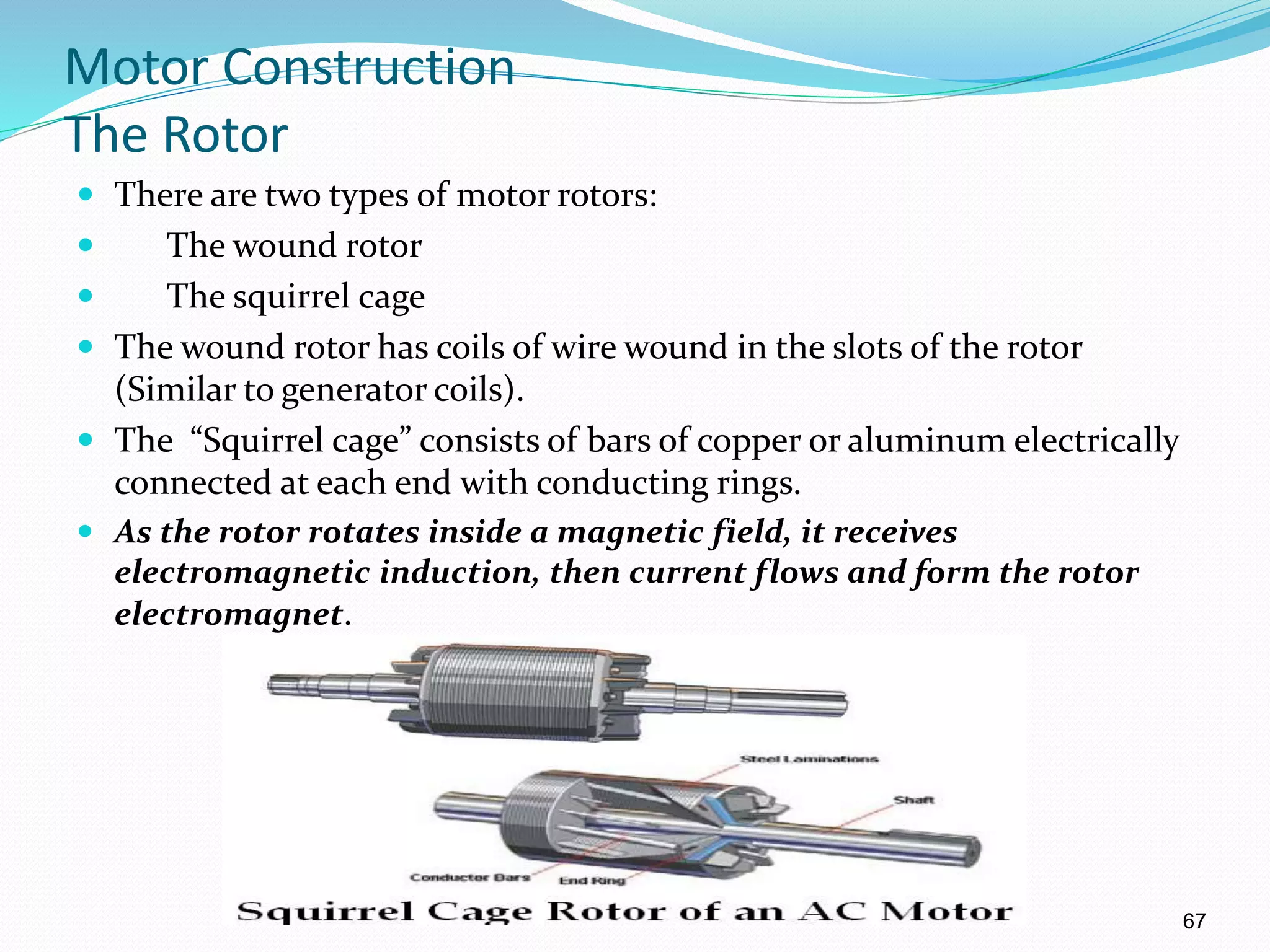 67
Motor Construction
The Rotor
 There are two types of motor rotors:
 The wound rotor
 The squirrel cage
 The wound rotor has coils of wire wound in the slots of the rotor
(Similar to generator coils).
 The “Squirrel cage” consists of bars of copper or aluminum electrically
connected at each end with conducting rings.
 As the rotor rotates inside a magnetic field, it receives
electromagnetic induction, then current flows and form the rotor
electromagnet.
0
 