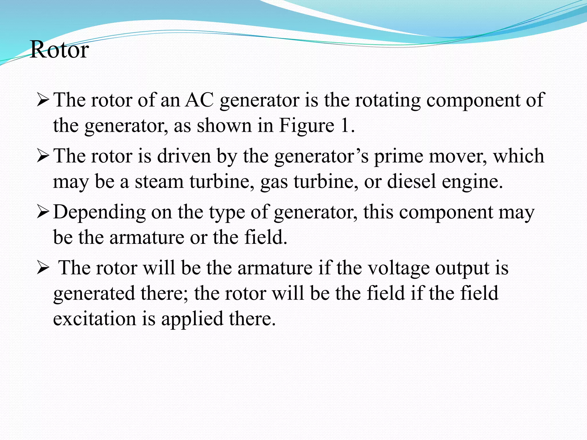 Rotor
The rotor of an AC generator is the rotating component of
the generator, as shown in Figure 1.
The rotor is driven by the generator’s prime mover, which
may be a steam turbine, gas turbine, or diesel engine.
Depending on the type of generator, this component may
be the armature or the field.
 The rotor will be the armature if the voltage output is
generated there; the rotor will be the field if the field
excitation is applied there.
 