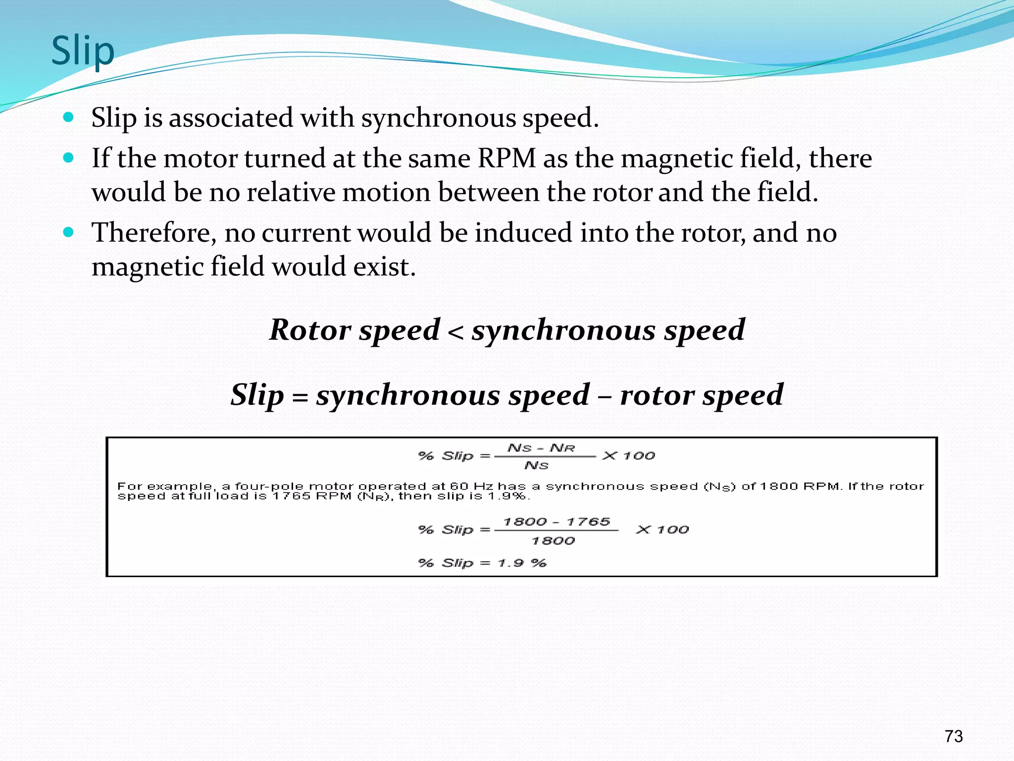 73
Slip
 Slip is associated with synchronous speed.
 If the motor turned at the same RPM as the magnetic field, there
would be no relative motion between the rotor and the field.
 Therefore, no current would be induced into the rotor, and no
magnetic field would exist.
Rotor speed < synchronous speed
Slip = synchronous speed – rotor speed
% slip = ( Ns – Nr / Ns ) 100
 