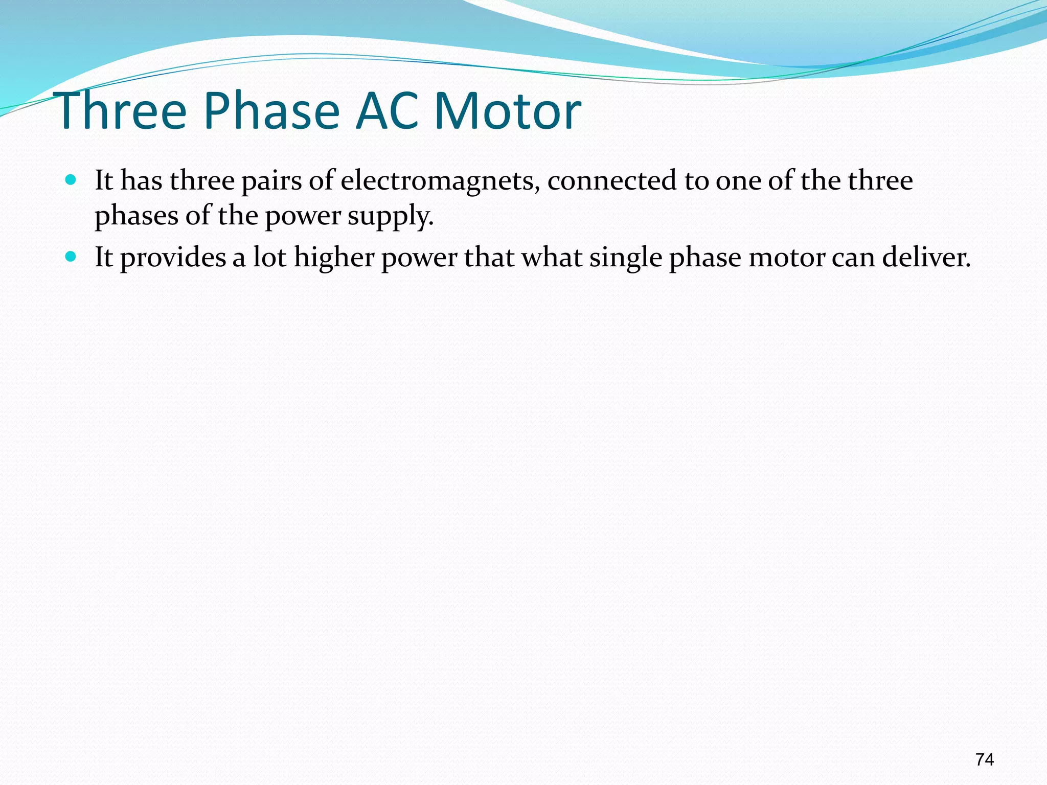 74
Three Phase AC Motor
 It has three pairs of electromagnets, connected to one of the three
phases of the power supply.
 It provides a lot higher power that what single phase motor can deliver.
 