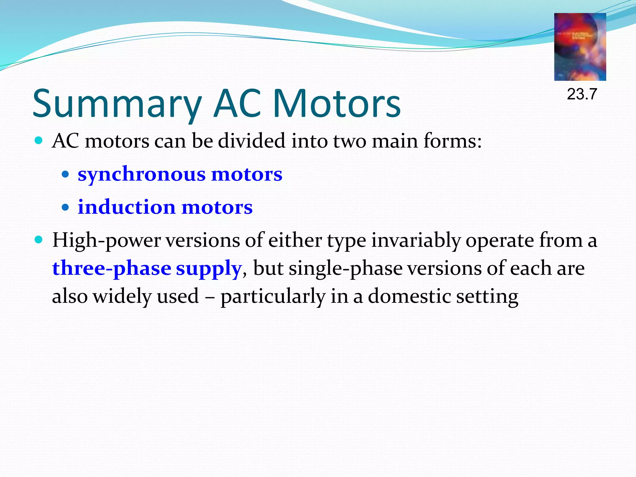 Summary AC Motors
 AC motors can be divided into two main forms:
 synchronous motors
 induction motors
 High-power versions of either type invariably operate from a
three-phase supply, but single-phase versions of each are
also widely used – particularly in a domestic setting
23.7
 