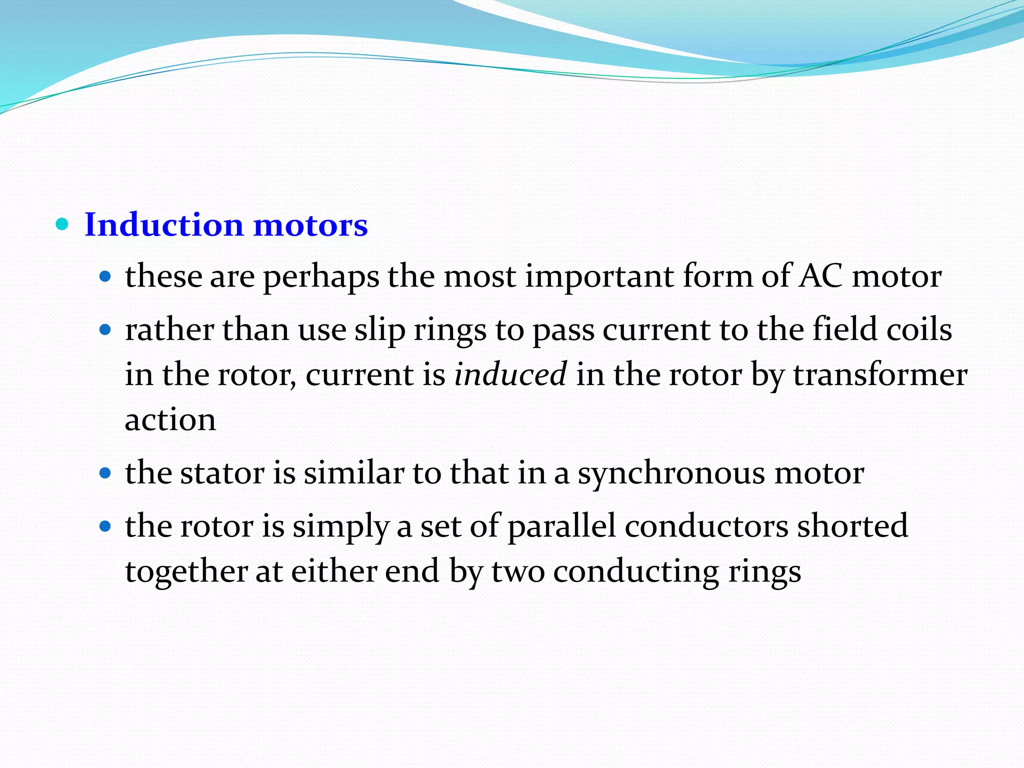  Induction motors
 these are perhaps the most important form of AC motor
 rather than use slip rings to pass current to the field coils
in the rotor, current is induced in the rotor by transformer
action
 the stator is similar to that in a synchronous motor
 the rotor is simply a set of parallel conductors shorted
together at either end by two conducting rings
 