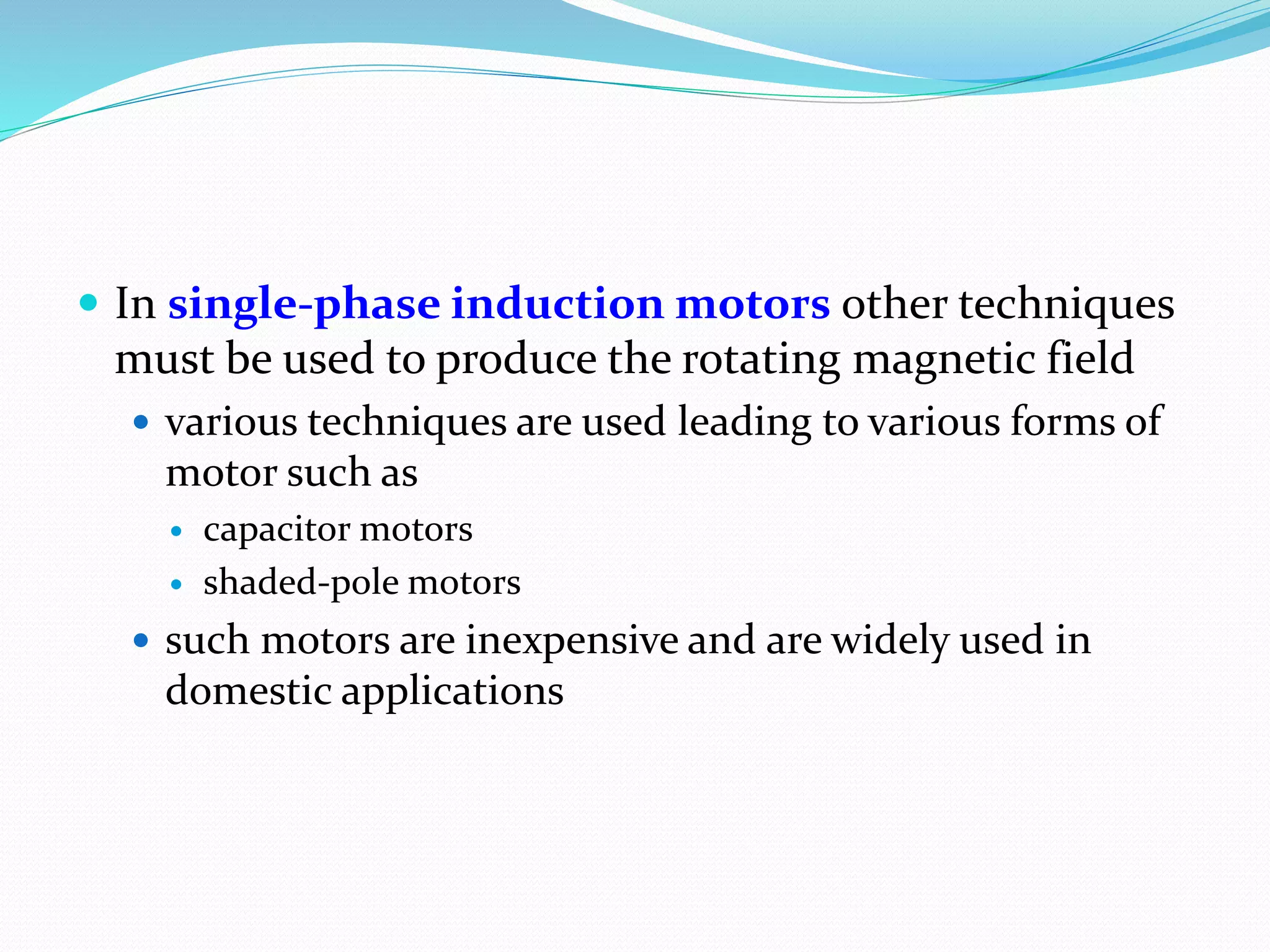  In single-phase induction motors other techniques
must be used to produce the rotating magnetic field
 various techniques are used leading to various forms of
motor such as
 capacitor motors
 shaded-pole motors
 such motors are inexpensive and are widely used in
domestic applications
 