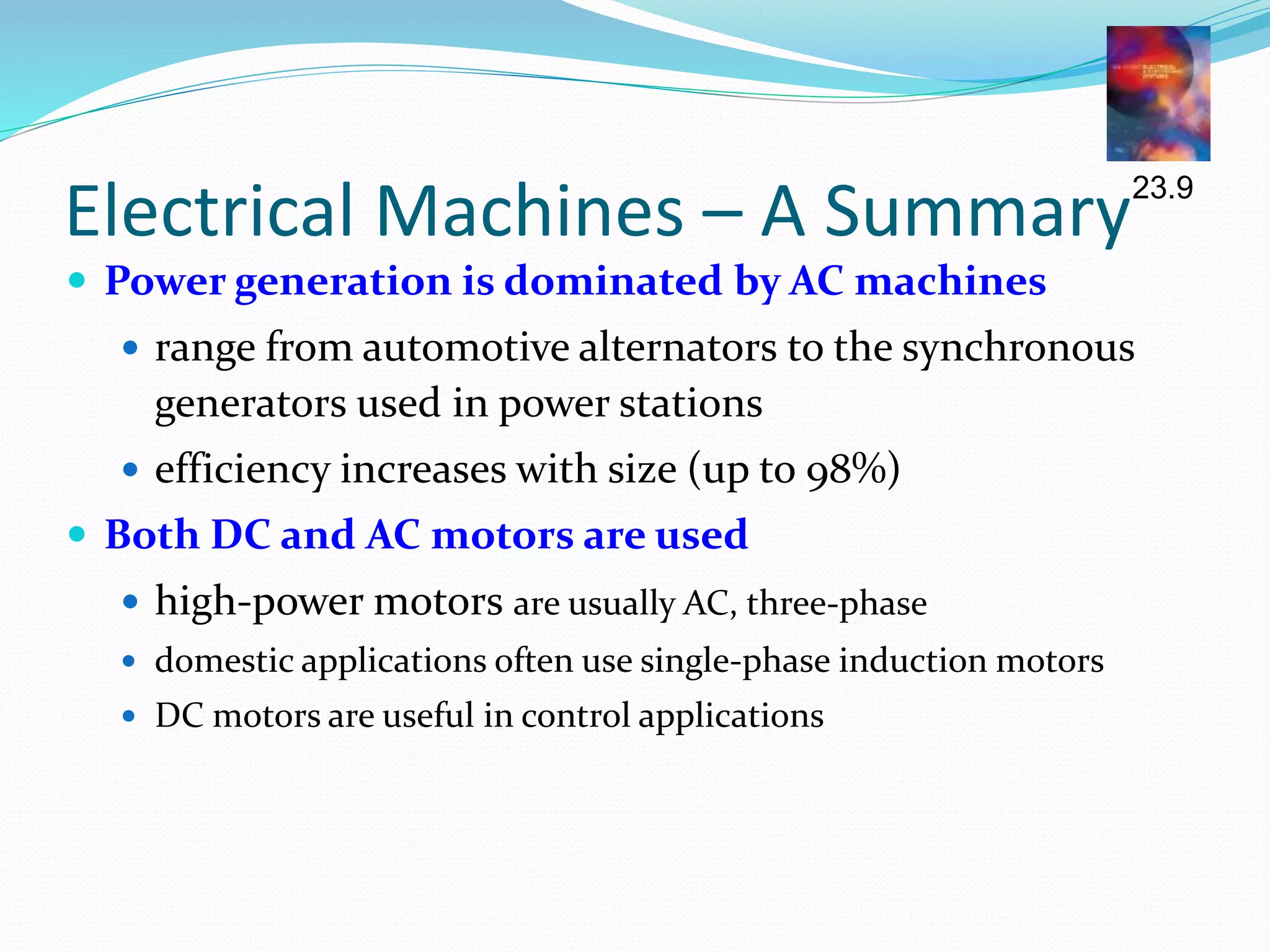 Electrical Machines – A Summary
 Power generation is dominated by AC machines
 range from automotive alternators to the synchronous
generators used in power stations
 efficiency increases with size (up to 98%)
 Both DC and AC motors are used
 high-power motors are usually AC, three-phase
 domestic applications often use single-phase induction motors
 DC motors are useful in control applications
23.9
 