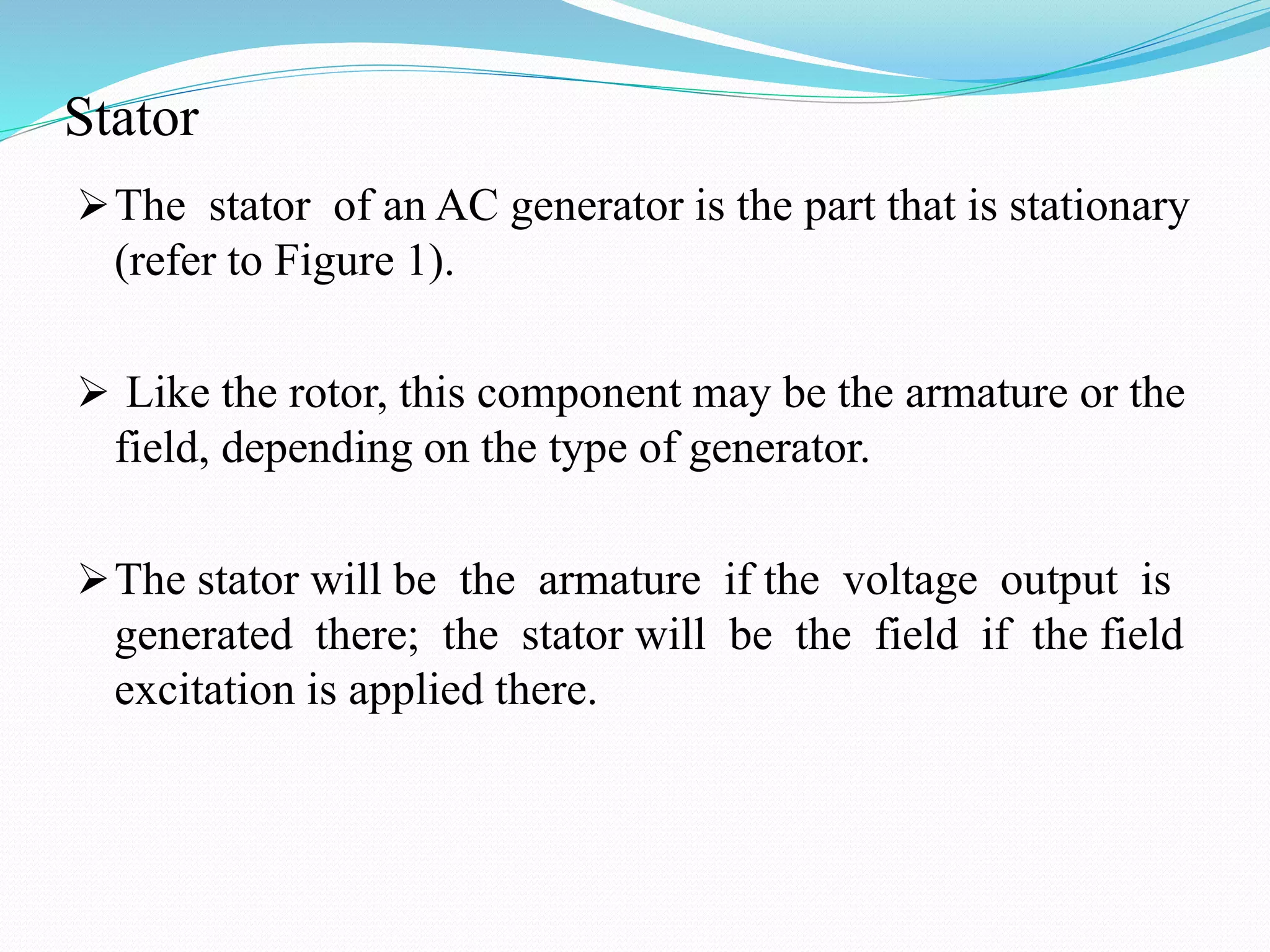 Stator
The stator of an AC generator is the part that is stationary
(refer to Figure 1).
 Like the rotor, this component may be the armature or the
field, depending on the type of generator.
The stator will be the armature if the voltage output is
generated there; the stator will be the field if the field
excitation is applied there.
 
