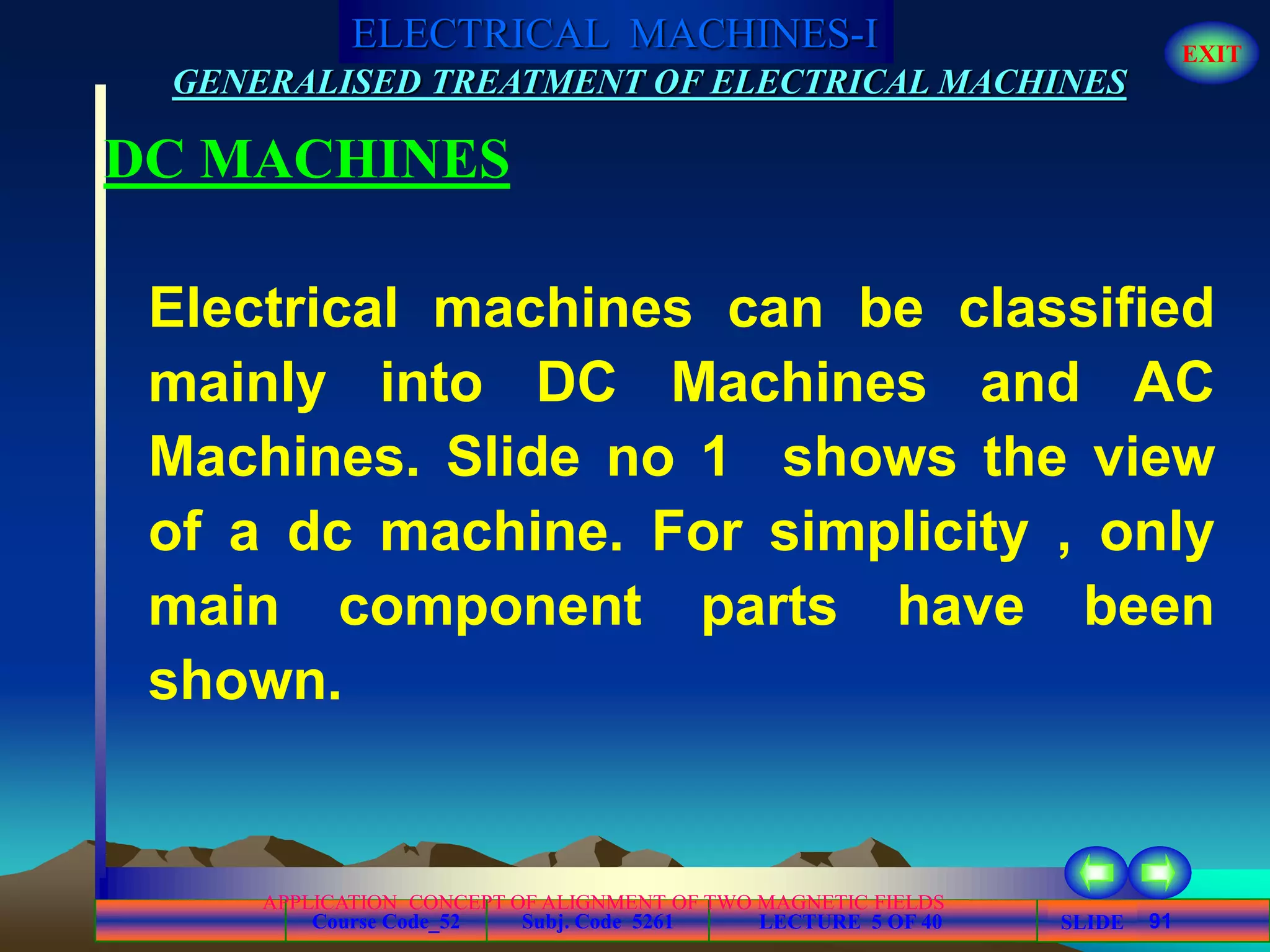 Course Code_52 Subj. Code 5261 91SLIDE
ELECTRICAL MACHINES-I EXIT
GENERALISED TREATMENT OF ELECTRICAL MACHINES
LECTURE 5 OF 40
APPLICATION CONCEPT OF ALIGNMENT OF TWO MAGNETIC FIELDS
DC MACHINES
Electrical machines can be classified
mainly into DC Machines and AC
Machines. Slide no 1 shows the view
of a dc machine. For simplicity , only
main component parts have been
shown.
 