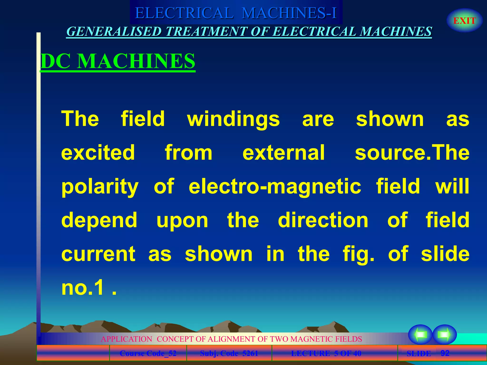 Course Code_52 Subj. Code 5261 92SLIDE
ELECTRICAL MACHINES-I EXIT
GENERALISED TREATMENT OF ELECTRICAL MACHINES
LECTURE 5 OF 40
APPLICATION CONCEPT OF ALIGNMENT OF TWO MAGNETIC FIELDS
DC MACHINES
The field windings are shown as
excited from external source.The
polarity of electro-magnetic field will
depend upon the direction of field
current as shown in the fig. of slide
no.1 .
 
