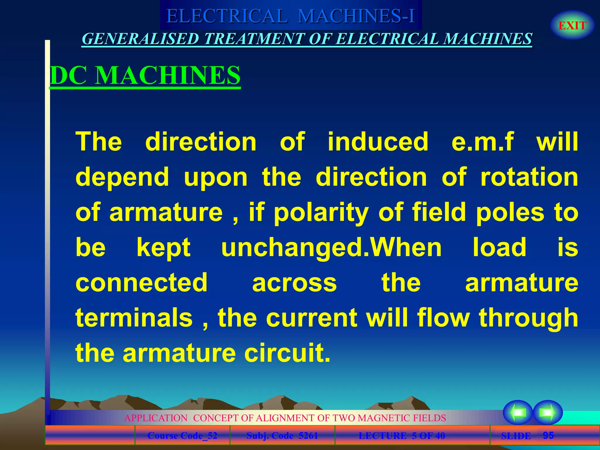 Course Code_52 Subj. Code 5261 95SLIDE
ELECTRICAL MACHINES-I EXIT
GENERALISED TREATMENT OF ELECTRICAL MACHINES
LECTURE 5 OF 40
APPLICATION CONCEPT OF ALIGNMENT OF TWO MAGNETIC FIELDS
DC MACHINES
The direction of induced e.m.f will
depend upon the direction of rotation
of armature , if polarity of field poles to
be kept unchanged.When load is
connected across the armature
terminals , the current will flow through
the armature circuit.
 