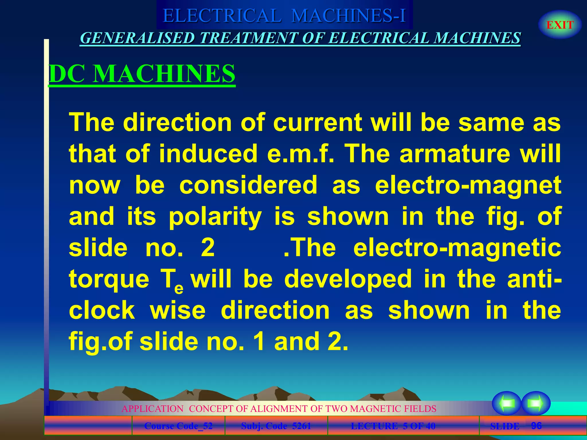 Course Code_52 Subj. Code 5261 96SLIDE
ELECTRICAL MACHINES-I EXIT
GENERALISED TREATMENT OF ELECTRICAL MACHINES
LECTURE 5 OF 40
APPLICATION CONCEPT OF ALIGNMENT OF TWO MAGNETIC FIELDS
DC MACHINES
The direction of current will be same as
that of induced e.m.f. The armature will
now be considered as electro-magnet
and its polarity is shown in the fig. of
slide no. 2 .The electro-magnetic
torque Te will be developed in the anti-
clock wise direction as shown in the
fig.of slide no. 1 and 2.
 