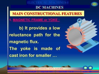 Course Code_52 Subj. Code 5261 126SLIDE
ELECTRICAL MACHINES-I EXIT
GENERALISED TREATMENT OF ELECTRICAL MACHINES
MAIN CONSTRUCTIONAL FEATURES
LECTURE 7 OF 40
DC MACHINES
MAIN CONSTRUCTIONAL FEATURES
b) It provides a low
reluctance path for the
magnetic flux.
The yoke is made of
cast iron for smaller …
1. MAGNETIC FRAME or YOKE :
 