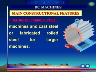 Course Code_52 Subj. Code 5261 127SLIDE
ELECTRICAL MACHINES-I EXIT
GENERALISED TREATMENT OF ELECTRICAL MACHINES
MAIN CONSTRUCTIONAL FEATURES
LECTURE 7 OF 40
DC MACHINES
MAIN CONSTRUCTIONAL FEATURES
machines and cast steel
or fabricated rolled
steel for larger
machines.
1. MAGNETIC FRAME or YOKE :
 