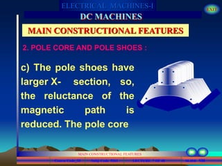 Course Code_52 Subj. Code 5261 130SLIDE
ELECTRICAL MACHINES-I EXIT
GENERALISED TREATMENT OF ELECTRICAL MACHINES
MAIN CONSTRUCTIONAL FEATURES
LECTURE 7 OF 40
DC MACHINES
MAIN CONSTRUCTIONAL FEATURES
c) The pole shoes have
larger X- section, so,
the reluctance of the
magnetic path is
reduced. The pole core
2. POLE CORE AND POLE SHOES :
 