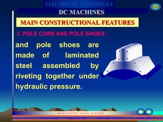 Course Code_52 Subj. Code 5261 131SLIDE
ELECTRICAL MACHINES-I EXIT
GENERALISED TREATMENT OF ELECTRICAL MACHINES
MAIN CONSTRUCTIONAL FEATURES
LECTURE 7 OF 40
DC MACHINES
MAIN CONSTRUCTIONAL FEATURES
and pole shoes are
made of laminated
steel assembled by
riveting together under
hydraulic pressure.
2. POLE CORE AND POLE SHOES :
 