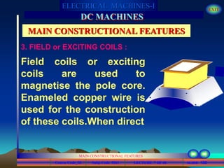 Course Code_52 Subj. Code 5261 132SLIDE
ELECTRICAL MACHINES-I EXIT
GENERALISED TREATMENT OF ELECTRICAL MACHINES
MAIN CONSTRUCTIONAL FEATURES
LECTURE 7 OF 40
DC MACHINES
MAIN CONSTRUCTIONAL FEATURES
Field coils or exciting
coils are used to
magnetise the pole core.
Enameled copper wire is
used for the construction
of these coils.When direct
3. FIELD or EXCITING COILS :
 