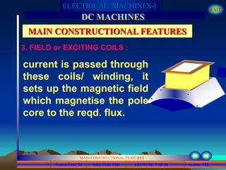 Course Code_52 Subj. Code 5261 133SLIDE
ELECTRICAL MACHINES-I EXIT
GENERALISED TREATMENT OF ELECTRICAL MACHINES
MAIN CONSTRUCTIONAL FEATURES
LECTURE 7 OF 40
DC MACHINES
MAIN CONSTRUCTIONAL FEATURES
current is passed through
these coils/ winding, it
sets up the magnetic field
which magnetise the pole
core to the reqd. flux.
3. FIELD or EXCITING COILS :
 