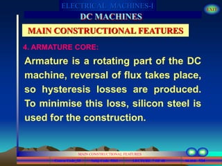 Course Code_52 Subj. Code 5261 134SLIDE
ELECTRICAL MACHINES-I EXIT
GENERALISED TREATMENT OF ELECTRICAL MACHINES
MAIN CONSTRUCTIONAL FEATURES
LECTURE 7 OF 40
DC MACHINES
MAIN CONSTRUCTIONAL FEATURES
Armature is a rotating part of the DC
machine, reversal of flux takes place,
so hysteresis losses are produced.
To minimise this loss, silicon steel is
used for the construction.
4. ARMATURE CORE:
 