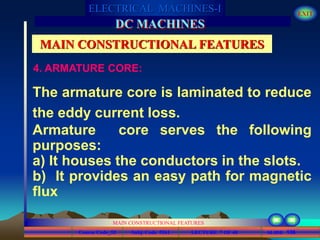 Course Code_52 Subj. Code 5261 136SLIDE
ELECTRICAL MACHINES-I EXIT
GENERALISED TREATMENT OF ELECTRICAL MACHINES
MAIN CONSTRUCTIONAL FEATURES
LECTURE 7 OF 40
DC MACHINES
MAIN CONSTRUCTIONAL FEATURES
The armature core is laminated to reduce
the eddy current loss.
Armature core serves the following
purposes:
a) It houses the conductors in the slots.
b) It provides an easy path for magnetic
flux
4. ARMATURE CORE:
 