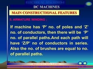 Course Code_52 Subj. Code 5261 142SLIDE
ELECTRICAL MACHINES-I EXIT
GENERALISED TREATMENT OF ELECTRICAL MACHINES
MAIN CONSTRUCTIONAL FEATURES
LECTURE 7 OF 40
DC MACHINES
MAIN CONSTRUCTIONAL FEATURES
5. ARMATURE WINDING ;
If machine has ‘P’ no. of poles and ‘Z’
no. of conductors, then there will be ‘P’
no. of parallel paths.And each path will
have ‘Z/P’ no of conductors in series.
Also the no. of brushes are equal to no.
of parallel paths.
 