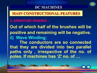 Course Code_52 Subj. Code 5261 143SLIDE
ELECTRICAL MACHINES-I EXIT
GENERALISED TREATMENT OF ELECTRICAL MACHINES
MAIN CONSTRUCTIONAL FEATURES
LECTURE 7 OF 40
DC MACHINES
MAIN CONSTRUCTIONAL FEATURES
5. ARMATURE WINDING ;
Out of which half of the brushes will be
positive and remaining will be negative.
ii) Wave Winding;
The conductors are so connected
that they are divided into two parallel
paths only , irrespective of the no. of
poles. If machines has ‘Z’ no. of …
 