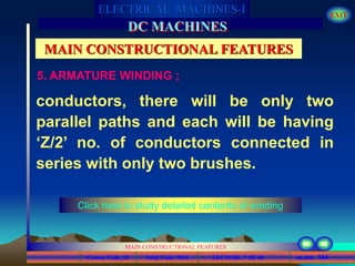 Course Code_52 Subj. Code 5261 144SLIDE
ELECTRICAL MACHINES-I EXIT
GENERALISED TREATMENT OF ELECTRICAL MACHINES
MAIN CONSTRUCTIONAL FEATURES
LECTURE 7 OF 40
DC MACHINES
MAIN CONSTRUCTIONAL FEATURES
5. ARMATURE WINDING ;
conductors, there will be only two
parallel paths and each will be having
‘Z/2’ no. of conductors connected in
series with only two brushes.
Click here to study detailed contents of winding
 