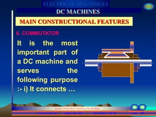 Course Code_52 Subj. Code 5261 145SLIDE
ELECTRICAL MACHINES-I EXIT
GENERALISED TREATMENT OF ELECTRICAL MACHINES
MAIN CONSTRUCTIONAL FEATURES
LECTURE 7 OF 40
DC MACHINES
MAIN CONSTRUCTIONAL FEATURES
6. COMMUTATOR
It is the most
important part of
a DC machine and
serves the
following purpose
:- i) It connects …
 